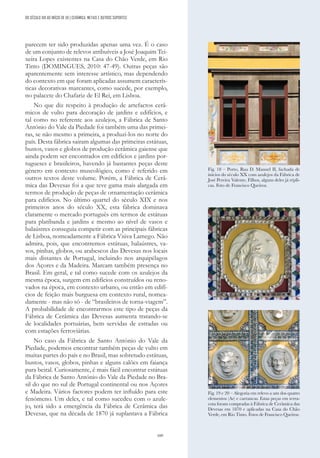 109
parecem ter sido produzidas apenas uma vez. É o caso
de um conjunto de relevos atribuíveis a José Joaquim Tei-
xeira Lopes existentes na Casa do Chão Verde, em Rio
Tinto (DOMINGUES, 2010: 47-49). Outras peças são
aparentemente sem interesse artístico, mas dependendo
do contexto em que foram aplicadas assumem caracterís-
ticas decorativas marcantes, como sucede, por exemplo,
no palacete do Chafariz de El Rei, em Lisboa.
No que diz respeito à produção de artefactos cerâ-
micos de vulto para decoração de jardins e edifícios, e
tal como no referente aos azulejos, a Fábrica de Santo
António do Vale da Piedade foi também uma das primei-
ras, se não mesmo a primeira, a produzi-los no norte do
país. Desta fábrica sairam algumas das primeiras estátuas,
bustos, vasos e globos de produção cerâmica gaiense que
ainda podem ser encontrados em edifícios e jardins por-
tugueses e brasileiros, havendo já bastantes peças deste
género em contexto museológico, como é referido em
outros textos deste volume. Porém, a Fábrica de Cerâ-
mica das Devesas foi a que teve gama mais alargada em
termos de produção de peças de ornamentação cerâmica
para edifícios. No último quartel do século XIX e nos
primeiros anos do século XX, esta fábrica dominava
claramente o mercado português em termos de estátuas
para platibanda e jardins e mesmo ao nível de vasos e
balaústres conseguia competir com as principais fábricas
de Lisboa, nomeadamente a Fábrica Viúva Lamego. Não
admira, pois, que encontremos estátuas, balaústres, va-
sos, pinhas, globos, ou arabescos das Devesas nos locais
mais distantes de Portugal, incluindo nos arquipélagos
dos Açores e da Madeira. Marcam também presença no
Brasil. Em geral, e tal como sucede com os azulejos da
mesma época, surgem em edifícios construídos ou reno-
vados na época, em contexto urbano, ou então em edifí-
cios de feição mais burguesa em contexto rural, nomea-
damente - mas não só - de “brasileiros de torna-viagem”.
A probabilidade de encontrarmos este tipo de peças da
Fábrica de Cerâmica das Devesas aumenta tratando-se
de localidades portuárias, bem servidas de estradas ou
com estações ferroviárias.
No caso da Fábrica de Santo António do Vale da
Piedade, podemos encontrar também peças de vulto em
muitas partes do país e no Brasil, mas sobretudo estátuas,
bustos, vasos, globos, pinhas e alguns calões em faiança
para beiral. Curiosamente, é mais fácil encontrar estátuas
da Fábrica de Santo António do Vale da Piedade no Bra-
sil do que no sul de Portugal continental ou nos Açores
e Madeira. Vários factores podem ter influído para este
fenómeno. Um deles, e tal como sucedeu com o azule-
jo, terá sido a emergência da Fábrica de Cerâmica das
Devesas, que na década de 1870 já suplantava a Fábrica
DO SÉCULO XIX AO INÍCIO DE XX | CERÂMICA, METAIS E OUTROS SUPORTES
Fig. 18 – Porto, Rua D. Manuel II, fachada de
inícios do século XX com azulejos da Fábrica de
José Pereira Valente, Filhos, alguns deles já répli-
cas. Foto de Francisco Queiroz.
Fig. 19 e 20 – Alegoria em relevo a um dos quatro
elementos (Ar) e carrancas. Estas peças em terra-
cota foram compradas à Fábrica de Cerâmica das
Devesas em 1870 e aplicadas na Casa do Chão
Verde, em Rio Tinto. Fotos de Francisco Queiroz.
 