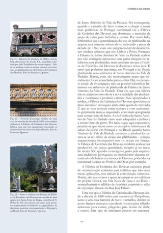 110
de Santo António do Vale da Piedade. Por conseguinte,
quando o caminho de ferro começou a chegar a zonas
mais periféricas de Portugal continental era a Fábrica
de Cerâmica das Devesas que dominava o mercado de
peças de vulto para fachadas e jardins. Por outro lado,
lembramos que a generalização do uso de platibandas na
arquitectura corrente urbana dá-se sobretudo a partir da
década de 1860, com um compreensível desfasamento
nos núcleos urbanos que não Lisboa e Porto. Portanto,
a Fábrica de Santo António do Vale da Piedade acabou
por não conseguir apresentar uma gama alargada de ar-
tefactos para platibandas, num contexto em que a Fábri-
ca de Cerâmica das Devesas já dominava nessa área. É
certo que podemos encontrar, em Portugal e no Brasil,
platibandas com artefactos de Santo António do Vale da
Piedade. Porém, estes são normalmente peças que ini-
cialmente foram concebidas para jardins. Daí, no presen-
te estado da investigação, não ser possível identificar ba-
laustres ou arabescos de platibanda da Fábrica de Santo
António do Vale da Piedade. Uma vez que esta fábrica
não se adaptou como devia à nova realidade das platiban-
das e continuou a produzir estátuas mais apropriadas a
jardins, a Fábrica de Cerâmica das Devesas aproveitou-se
disso mesmo e conseguiu ainda mais quota de mercado.
É que as suas estátuas eram maiores e com acabamen-
to geralmente menos requintado: eram mais apropriadas
para serem vistas de baixo. As da Fábrica de Santo Antó-
nio do Vale da Piedade eram mais adequadas a jardins e
a serem vistas de perto. Por tudo o que aqui expusemos,
percebe-se que sejam raros os exemplos subsistentes de
calões de beiral, em Portugal e no Brasil: quando Santo
António de Vale da Piedade começou a produzi-los es-
tava-se já no início da moda das platibandas - solução
arquitectónica incompatível com os beirais em faiança.
A Fábrica de Cerâmica das Devesas também acabou por
produzi-los em pouca quantidade, excepto já no início
do século XX, quando o emergente gosto pela arquitec-
tura tradicional portuguesa vai impulsionar algumas en-
comendas de beirais em faiança às Devesas, podendo ser
encontrados casos no Porto e em Ovar, por exemplo.
A Fábrica de Cerâmica das Devesas executou peças
de ornamentação cerâmica para edifícios que não eram
meras aplicações, mas tinham já certa função estrutural.
Porém, são casos raros e quase resumem-se aos edifícios
da própria fábrica, em Vila Nova de Gaia e no Porto -
nomeadamente o edifício de depósito, escritório e salão
de exposição situado na Rua José Falcão.
Uma vez que a Fábrica de Cerâmica das Devesas des-
de a década de 1880 tinha uma sucursal na Pampilhosa,
junto a uma boa barreira de barro vermelho, dentro do
gosto francês começou a produzir ornatos para telhado:
arabescos para cumes, pingentes para beirais de chalé,
e outros. Este tipo de artefactos podem ser encontra-
PATRIMÓNIO DE GAIA NO MUNDO
Fig. 22 – Fermelã (Estarreja), detalhe de uma
casa de meados da década de 1880 com azulejos
atribuíveis à Fábrica de Cerâmica das Devesas,
fábrica essa que terá igualmente executado os
ornamentos em terracota da platibanda. Foto de
Francisco Queiroz.
Fig. 23 – Pinha e estátuas em faiança da Fábri-
ca de Cerâmica das Devesas na entrada de uma
quinta em Santa Cruz da Trapa, concelho de S.
Pedro do Sul. As estátuas em plano mais próxi-
mo representam o Comércio e a Agricultura. As
do plano posterior corresponderão a Portugal e
ao Brasil. Foto de Francisco Queiroz.
Fig. 21 – Palacete do Chafariz de El Rei, em Lis-
boa, dos inícios do século XX, mandado cons-
truir por dois “brasileiros de torna-viagem”. Não
só os azulejos como os outros ornatos em terra-
cota da platibanda são da Fábrica de Cerâmica
das Devesas. Foto de Francisco Queiroz.
 
