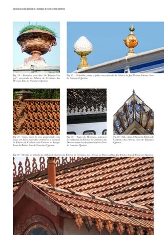 111
111
Fig. 25 – Grândola, pinha e globo com pináculo da Fábrica de José Pereira Valente. Foto
de Francisco Queiroz.
Fig. 27 – Luso, muro de uma propriedade com
peças em barro vermelho atribuíveis à sucursal
da Fábrica de Cerâmica das Devesas na Pampi-
lhosa do Botão. Foto de Francisco Queiroz.
Fig. 29 – Detalhe do telhado do edifício de depósito da Fábrica de Cerâmica das Devesas no Porto, na Rua José Falcão. Foto de Francisco Queiroz.
DO SÉCULO XIX AO INÍCIO DE XX | CERÂMICA, METAIS E OUTROS SUPORTES
Fig. 26 – Angra do Heroísmo, arabescos
de platibanda da Fábrica de Cerâmica das
Devesas numa rua do centro histórico. Foto
de Francisco Queiroz.
Fig. 28 – Fafe, calões de beiral da Fábrica de
Cerâmica das Devesas. Foto de Francisco
Queiroz.
Fig. 24 – Fronteira, vaso dito “de Teixeira Lo-
pes”, executado na Fábrica de Cerâmica das
Devesas. Foto de Francisco Queiroz.
 