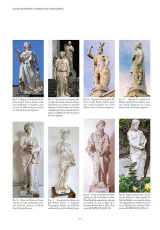 117
Fig. 55 – Alegoria da Amizade da
Fábrica de José Pereira Valente sobre
um casarão localizado em Castro
Marim. Foto deFrancisco Queiroz.
Fig. 56 – Baco da Fábrica de Santo
António do Vale da Piedade; colec-
ção particular existente no Brasil.
Foto de Paulo Moreira.
Fig. 53– Anjo da paz (em primeiro pla-
no) Anjo do Senhor, ambos da Fábrica
das Devesas, na escadaria do santuário
dedicado a Nossa Senhora de Lourdes
naQuintadaCosteira,freguesiadaCar-
regosa,emOliveiradeAzeméis.Fotode
FranciscoQueiroz
Fig. 57 – Comércio da Fábrica de
José Pereira Valente no Engenho
Massangana, situado a sul do Recife,
noBrasil.FotodeVítorRafaelSousa.
Fig.54–AlegoriadePortugaldaFá-
brica de José Pereira Valente sobre
um casarão localizado em Castro
Marim. Foto de Francisco Queiroz.
Fig.58–S.MateusdaFábricadeSanto
António do Vale da Piedade em Ouro
Preto,Brasil.Foioriginalmentecolocada
no escadório de acesso à Igreja de S.
FranciscodePaula.FotodeNenoVian-
naemDOMINGUES,2009:538.
Fig.52–AlegoriadaIndústriadaFá-
brica de José Pereira Valente sobre
uma platibanda em Espinho, peça
decercade1900oudosanosseguin-
tes . Foto de Francisco Queiroz.
Fig. 59 – Júpiter possivelmente executa-
do pela Fábrica de Santo António do
Vale da Piedade e com modelo atribuí-
velaAntónioSoaresdosReis.Encontra-
-se na Villa Riso. Foto de Renato Wan-
deckemDOMINGUES,2009:457.
DO SÉCULO XIX AO INÍCIO DE XX | CERÂMICA, METAIS E OUTROS SUPORTES
 