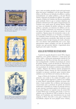 118
tigos e mais em jardins privados (razão pela qual muitas
peças têm pouca visibilidade e até são quase desconhe-
cidas); a das Devesas em fachadas de edifícios e jardins,
nomeadamente em jardins públicos; a de José Pereira
Valente sobretudo em fachadas de edifícios. No cômpu-
to geral, a Fábrica de Cerâmica das Devesas predomina,
quase podendo dizer-se que as estátuas alegóricas que
produziu subsistem por toda a parte, frequentemente em
conjunto com outras peças da mesma fábrica. Podem
ser vistas em fachadas de prédios urbanos, em jardins
públicos e privados, em interiores de edifícios, em mu-
seus, em espaços comerciais, em armazéns, em quintas,
em teatros, em clubes, em escolas, em igrejas e até em
cemitérios. Algumas peças são recorrentes, como as ale-
gorias às Quatro Estações ou às Virtudes, o Comércio,
ou a Indústria. Outras são hoje raras. Apesar de já haver
algum conhecimento produzido, falta ainda um estudo
sistemático sobre este tipo de peças, de modo a determi-
nar o seu efectivo valor patrimonial, caso a caso. Aqui,
apresentamos alguns exemplos, em jeito de repertório
sumário mas que permite deduzir a importância deste
legado por todo o país e fora dele.
AZULEJO DO PERÍODO DO ESTADO NOVO
A partir da segunda década do século XX as figuras
alegóricas, vasos, globos, balaústres e outras peças que
temos vindo a mencionar praticamente deixam de ser
produzidas em Vila Nova de Gaia. De certo modo fo-
ram acompanhando o declínio da produção de azulejo
de padrão. Porém, a partir da década de 1920 torna-se
mais visível nas fábricas gaienses a mudança de paradig-
ma na produção de artefactos cerâmicos para edifícios
e jardins. Algumas das fábricas maiores desaparecem
em definitivo (Santo António do Vale da Piedade, por
exemplo) ou passam a produzir quase somente peças
utilitárias (caso da Fábrica de Cerâmica das Devesas).
Surge a Fábrica de Cerâmica de Valadares, onde nos
primeiros anos ainda se faz azulejo de padrão e pin-
tam-se alguns painéis figurativos, embora esta unidade
se tenha depois especializado também em peças utili-
tárias e louça sanitária. São as fábricas mais pequenas,
vocacionadas para a produção de painéis de maneira
tradicional e inspirados no azulejo do período barroco,
as que marcam a produção gaiense de artefactos cerâ-
micos para edifícios, no segundo terço do século XX.
A única fábrica que se destaca, pela escala, é a do Car-
valhinho, que na década de 1920 se instala no Arco do
Prado, em Coimbrões, por transferência do seu local
original, no Porto. Em todo o caso, quer a Fábrica do
Carvalhinho (objecto de texto próprio neste volume),
Fig. 60 - Penafiel, painel no alçado lateral da
Igreja do Carmo, com registo pintado em 1954
por João Duarte na Fábrica do Carvalhinho.
Foto de Francisco Queiroz.
Fig. 61 - Registo à entrada do Museu de Santa Maria
de Lamas, com a marca de Rafael Valente e da Ofi-
cina de Arte Religiosa da Rua Conceição Fernandes,
n.º 38, em Santo Ovídio. Foto de Francisco Queiroz.
Fig. 62 – Registo numa rua da Praia da Vitória, na
Ilha Terceira, pintado na Fábrica do Carvalhinho
por Duarte Menezes. Foto de Francisco Queiroz.
PATRIMÓNIO DE GAIA NO MUNDO
 