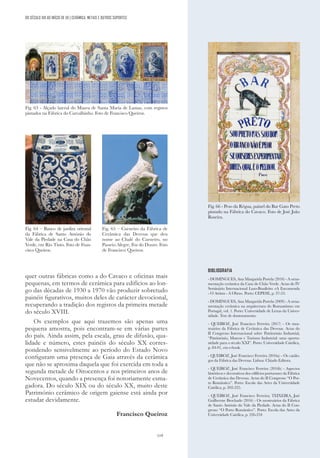 119
quer outras fábricas como a do Cavaco e oficinas mais
pequenas, em termos de cerâmica para edifícios ao lon-
go das décadas de 1930 a 1970 vão produzir sobretudo
painéis figurativos, muitos deles de carácter devocional,
recuperando a tradição dos registos da primeira metade
do século XVIII.
Os exemplos que aqui trazemos são apenas uma
pequena amostra, pois encontram-se em várias partes
do país. Ainda assim, pela escala, grau de difusão, qua-
lidade e número, estes painéis do século XX corres-
pondendo sensivelmente ao período do Estado Novo
configuram uma presença de Gaia através da cerâmica
que não se aproxima daquela que foi exercida em toda a
segunda metade de Oitocentos e nos primeiros anos de
Novecentos, quando a presença foi notoriamente esma-
gadora. Do século XIX ou do século XX, muito deste
Património cerâmico de origem gaiense está ainda por
estudar devidamente.
Francisco Queiroz
Fig. 63 - Alçado lateral do Museu de Santa Maria de Lamas, com registos
pintados na Fábrica do Carvalhinho. Foto de Francisco Queiroz.
BIBLIOGRAFIA
- DOMINGUES, Ana Margarida Portela (2010) - A orna-
mentação cerâmica da Casa do Chão Verde. Actas do IV
Seminário Internacional Luso-Brasileiro «A Encomenda
- O Artista - A Obra». Porto: CEPESE, p. 37-53.
- DOMINGUES, Ana Margarida Portela (2009) - A orna-
mentação cerâmica na arquitectura do Romantismo em
Portugal, vol. 1. Porto: Universidade de Letras da Univer-
sidade. Tese de doutoramento.
- QUEIROZ, José Francisco Ferreira (2017) - Os mos-
truários da Fábrica de Cerâmica das Devesas. Actas do
II Congresso Internacional sobre Património Industrial,
“Património, Museus e Turismo Industrial: uma oportu-
nidade para o século XXI”. Porto: Universidade Católica,
p. 84-91, em e-book.
- QUEIROZ, José Francisco Ferreira (2016a) - Os catálo-
gos da Fábrica das Devesas. Lisboa: Chiado Editora.
- QUEIROZ, José Francisco Ferreira (2016b) - Aspectos
históricos e decorativos dos edifícios portuenses da Fábrica
de Cerâmica das Devesas. Actas do II Congresso “O Por-
to Romântico”. Porto: Escola das Artes da Universidade
Católica, p. 202-225.
- QUEIROZ, José Francisco Ferreira; TEIXEIRA, José
Guilherme Brochado (2016) - Os mostruários da Fábrica
de Santo António do Vale da Piedade. Actas do II Con-
gresso “O Porto Romântico”. Porto: Escola das Artes da
Universidade Católica, p. 226-234
Fig. 66 - Peso da Régua, painel do Bar Gato Preto
pintado na Fábrica do Cavaco. Foto de José João
Roseira.
Fig. 65 – Carneiro da Fábrica de
Cerâmica das Devesas que deu
nome ao Chalé do Carneiro, no
Passeio Alegre, Foz do Douro. Foto
de Francisco Queiroz.
Fig. 64 – Banco de jardim oriental
da Fábrica de Santo António do
Vale da Piedade na Casa do Chão
Verde, em Rio Tinto. Foto de Fran-
cisco Queiroz.
DO SÉCULO XIX AO INÍCIO DE XX | CERÂMICA, METAIS E OUTROS SUPORTES
 