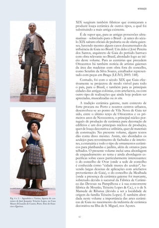 12
XIX surgiram também fábricas que começaram a
produzir louça cerâmica de outros tipos, a qual foi
substituindo a mais antiga existente.
É de supor que, para as antigas possessões ultra-
marinas - sobretudo para o Brasil - já antes do sécu-
lo XIX saíram oficiais de pedraria ou de olaria gaien-
ses, havendo mesmo alguns casos documentados da
influência de Gaia no Brasil. Um deles é José Pereira
dos Santos, arquitecto de Gaia do período barroco
com obra relevante no Brasil, abordado logo ao iní-
cio deste volume. Para as centúrias que precedem
Oitocentos há também notícia de artistas gaienses
da área das madeiras com obra fora do concelho,
como Serafim da Silva Soares, entalhador represen-
tado com peças em Braga (LEÃO, 2005: 148).
Contudo, foi com o século XIX que Gaia efec-
tivamente se projectou de modo visível para todo
o país, para o Brasil, e também para as principais
cidades das antigas colónias, com artefactos, ou com
outro tipo de realizações que ainda hoje podem ser
apreciadas, musealizadas ou in situ.
A tradição cerâmica gaiense, num contexto de
forte procura no Porto e noutros centros urbanos,
desenvolveu-se ao ponto de Vila Nova de Gaia ter
sido, entre o último terço de Oitocentos e os pri-
meiros anos de Novecentos, o principal núcleo por-
tuguês de produção de cerâmica para decoração de
edifícios e um dos principais núcleos de produção,
quer de louça decorativa e utilitária, quer de materiais
de construção. No presente volume, alguns textos
dão conta disso mesmo. Assim, são abordados os
azulejos para revestimento de fachadas e de interio-
res, a estatuária e todo o tipo de ornamentos cerâmi-
cos para platibandas e jardins, além de ornatos para
telhados. O presente volume inclui uma abordagem
de enquadramento ao tema e ainda abordagens es-
pecíficas sobre casos particularmente interessantes:
o do concelho de Ovar (onde a sede de concelho
é conhecida como “cidade museu do azulejo”, ha-
vendo largas dezenas de aplicações com artefactos
provenientes de Gaia), o do concelho da Mealhada
(onde a presença da cerâmica gaiense foi marcante,
sobretudo devido à sucursal da Fábrica de Cerâmi-
ca das Devesas na Pampilhosa e à sua concorrente
fábrica de Mourão, Teixeira Lopes & Ca.), e o de S.
Mamede de Ribatua (devido a ser a localidade de
origem da família Teixeira Lopes). É também abor-
dada neste volume a importância das artes cerâmi-
cas de Gaia no nascimento da indústria de cerâmica
decorativa na Ilha de S. Miguel, nos Açores.
Fig. 4 e 5 – Aguadeiro e Varina, figuras de cos-
tumes de José Joaquim Teixeira Lopes, na Casa
Museu Fernando de Castro, Porto. Foto de Fran-
cisco Queiroz.
INTRODUÇÃO
 