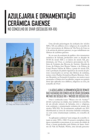 120
AZULEJARIA E ORNAMENTAÇÃO
CERÂMICA GAIENSE
NO CONCELHO DE OVAR (SÉCULOS XIX-XX)
PATRIMÓNIO DE GAIA NO MUNDO
Fig. 1 e 1a – Capela de Nossa Senhora das Do-
res, Válega. Foto Sónia Cardoso/PRU16.
Uma elevada percentagem da azulejaria dos séculos
XIX e XX em edifícios civis e religiosos do concelho de
Ovar é proveniente de fábricas de Vila Nova de Gaia ou
é da autoria de pintores gaienses, ou que trabalharam em
fábricas de cerâmica gaienses.
Se, no caso da azulejaria de padrão e dos ornamentos
cerâmicos de fachada, produzidos entre as décadas de
50/60 do século XIX e os inícios do século XX, pre-
dominam, em Ovar, os artefactos provenientes da Fá-
brica de Cerâmica das Devesas de António Almeida da
Costa, da Fábrica José Pereira Valente e da Fábrica de
Louça Pereira Valente & Filhos, a partir do século XX,
com a produção de painéis figurativos da autoria de pin-
tores conceituados ao serviço das fábricas de cerâmica,
nomes como Paulino Gonçalves, Duarte Meneses, Antó-
nio Moutinho ou Fernando Gonçalves, em muitos casos
associados à Fábrica do Carvalhinho, surgem nos painéis
deste tipo aplicados nos edifícios, religiosos ou civis, do
concelho de Ovar1
.
1.AAZULEJARIAEAORNAMENTAÇÃODEREMATE
DAS FACHADAS DO CONCELHO DE OVAR (SEGUNDA
METADE DO SÉCULO XIX / INÍCIOS DO SÉCULO XX)
Ovar é conhecida como “Museu vivo do Azulejo”2
devido à presença na cidade, mas também no concelho,
de um elevado número de fachadas, civis e religiosas,
com azulejaria e ornamentação cerâmica de remate dos
séculos XIX/XX. No levantamento realizado em 2011
identificaram-se cerca de oitocentas fachadas azulejadas,
ou com outra ornamentação cerâmica, no concelho de
Ovar3.
As aplicações cerâmicas4
mais antigas do concelho si-
tuam-se entre 1850 e 1860. Os poucos exemplares desta
época assinalados concentram-se no centro da cidade de
Ovar, e foram produzidos pela Fábrica de Santo Antó-
nio do Vale da Piedade. Porém, uma elevada percenta-
 