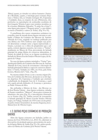 123
África); quatro, as virtudes ou valores humanos (Amiza-
de e Bondade), quatro, a mitologia greco-romana (Nep-
tuno e Tritão); três, as virtudes teologais (Fé, Esperança
e Caridade); duas, as estações do ano (Primavera), três,
profissões ou reproduções de conhecidas esculturas de
José Joaquim Teixeira Lopes com temática moralista ou
de costumes (Bailarina, Salteador, “A união faz a força”),
uma figura para repuxo (“Pequeno peixe”), e por último,
os meses (Outubro) e santos (S. Tomé). (Fig. 10 a 19).
À semelhança dos outros ornamentos cerâmicos no
concelho, mais de metade destas figuras encontra-se atri-
buída à Fábrica de Cerâmica das Devesas de António
Almeida da Costa, surgindo no catálogo publicado por
esta fábrica em 1910. Embora nem sempre seja possí-
vel determinar a relação entre a figura representada e a
função, a posição ou o ofício do proprietário que a ad-
quiriu, existem algumas exceções, tais como: a “Varina”,
atualmente no Museu de Ovar, proveniente da fachada
principal da antiga fábrica de conservas alimentícias, A
Varina, da cidade de Ovar; ou as figuras escultóricas da
fachada do Museu Escolar Irmãos Oliveira Lopes, da fre-
guesia de Válega.
No caso da figura cerâmica intitulada a “Varina”5
pro-
duzida pela Fábrica de Cerâmica das Devesas de António
Almeida da Costa, servia de coroamento e decoração da
fachada principal da fábrica a vapor de conservas alimen-
tícias A Varina, fundada em 1903, em Ovar, pela firma
Gomes, Menéres & C.ª Lda.. (Fig. 20).
Na mesma cidade (Ovar) e com a mesma origem (Fá-
brica de Cerâmica das Devesas), destacam-se as três figu-
ras alegóricas (Fé, Esperança e Caridade) que encimam
a platibanda da designada Casa de S. Lourenço, a qual
tem capela privada dedicada a S. Lourenço e pertenceu
ao Padre Ventura da Silva.
São atribuídas a fábricas de Gaia - das Devesas ou
de José Pereira Valente - duas figuras cerâmicas, vidradas
de branco estanífero: “Minerva”, deusa greco-romana da
sabedoria e das artes (Fig. 21), e uma alegoria à Instrução
ou ao Ensino (Fig. 22). Ambas servem de coroamento
à fachada principal do Museu Escolar Irmãos Oliveira
Lopes, em Válega, fundado em 1910 como escola primá-
ria pelos irmãos beneméritos da mesma freguesia, José e
Manuel José de Oliveira Lopes.
1. 2. OUTRAS PEÇAS CERÂMICAS DE PRODUÇÃO
GAIENSE
Além das figuras existentes em fachadas, jardins ou
museus de Ovar (VELOSA et al., 2012: 41), salientam-se
dois jarrões de produção gaiense, provenientes da sacris-
tia da Igreja Matriz de Arada (Fig. 23 e 24), ambos produ-
zidos na Fábrica de Cerâmica José Pereira Valente.
Fig. 8 - Vaso com a representação de uma cena
pintada à mão livre, e a inscrição Fábrica de Ce-
râmica das Devezas, na base, estampilhada a azul,
freguesia de Válega. Foto Sónia Cardoso/PRU16.
Fig. 9 - Pináculo vidrado de branco, com porme-
nores pintados à mão livre a amarelo, e inscrição
estampilhada a azul com o nome da fábrica na
base. Produzido na Fábrica Pereira Valente, Filhos,
cidade de Ovar. Foto Sónia Cardoso/PRU16.
DO SÉCULO XIX AO INÍCIO DE XX | CERÂMICA, METAIS E OUTROS SUPORTES
 