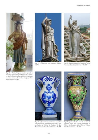 126
PATRIMÓNIO DE GAIA NO MUNDO
Fig. 20 – “Varina”, figura vidrada e pintada à
mão livre, produzida pela Fábrica de Cerâmi-
ca das Devezas. O nome da fábrica e da figura
encontra-se marcado na base da peça. Foto
Isabel Ferreira/ACRA.
Fig. 21 – «Minerva». Foto Francisco Queiroz
/ IPC.
Fig. 22 – Figura alegórica à “Instrução” ou ao
“Ensino”. Foto Isabel Ferreira / ACRA.
Fig. 23 – Jarro vidrado de branco estanífero
com decorações pintadas à mão livre a azul,
produzido na Fábrica de Cerâmica de José
Pereira Valente. Foto Isabel Ferreira / ACRA.
Fig. 24 – Jarro vidrado e pintado em tons de
castanho, preto, azul e verde, produzido na
Fábrica de Cerâmica de José Pereira Valente.
Foto: Isabel Ferreira / ACRA.
 