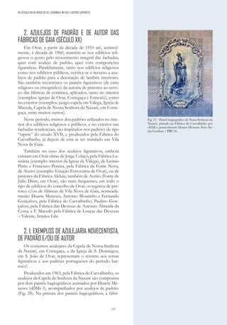 127
DO SÉCULO XIX AO INÍCIO DE XX | CERÂMICA, METAIS E OUTROS SUPORTES
2. AZULEJOS DE PADRÃO E DE AUTOR DAS
FÁBRICAS DE GAIA (SÉCULO XX)
Em Ovar, a partir da década de 1910 até, sensivel-
mente, à década de 1960, mantém-se nos edifícios reli-
giosos o gosto pelo revestimento integral das fachadas,
quer com azulejo de padrão, quer com composições
figurativas. Paralelamente, tanto nos edifícios religiosos
como nos edifícios públicos, verifica-se o recurso a azu-
lejos de padrão para a decoração de lambris interiores.
São também recorrentes os painéis figurativos (de cariz
religioso ou etnográfico) da autoria de pintores ao servi-
ço das fábricas de cerâmica, aplicados, tanto no interior
(exemplos: igrejas de Ovar, Cortegaça e Esmoriz), como
no exterior (exemplos: jazigo-capela em Válega, Igreja de
Maceda, Capela de Nossa Senhora da Nazaré, em Corte-
gaça, entre muitos outros).
Neste período, muitos dos padrões utilizados no inte-
rior dos edifícios religiosos e públicos, e no exterior nas
fachadas residenciais, são inspirados nos padrões de tipo
“tapete” do século XVII, e produzidos pela Fábrica do
Carvalhinho, já depois de esta se ter instalado em Vila
Nova de Gaia.
Também no caso dos azulejos figurativos, embora
existam em Ovar obras de Jorge Colaço, pela Fábrica Lu-
sitânia (exemplo: interior da Igreja de Válega), de Licínio
Pinto e Francisco Pereira, pela Fábrica da Fonte Nova,
de Aveiro (exemplo: Estação Ferroviária de Ovar), ou de
pintores da Fábrica Aleluia, também de Aveiro (Fonte de
Júlio Dinis, em Ovar), são mais frequentes, em todo o
tipo de edifícios do concelho de Ovar, os registos de pin-
tores e/ou de fábricas de Vila Nova de Gaia, nomeada-
mente: Duarte Meneses, António Moutinho e Fernando
Gonçalves, pela Fábrica do Carvalhinho; Paulino Gon-
çalves, pela Fábrica das Devesas de António Almeida da
Costa; e F. Macedo pela Fábrica de Louças das Devezas
– Valente, Irmãos Lda.
2. 1. EXEMPLOS DE AZULEJARIA NOVECENTISTA,
DE PADRÃO E/OU DE AUTOR
Os conjuntos azulejares da Capela de Nossa Senhora
da Nazaré, em Cortegaça, e da Igreja de S. Domingos,
em S. João de Ovar, representam o retorno aos temas
figurativos e aos padrões portugueses do período bar-
roco6
.
Produzidos em 1963, pela Fábrica do Carvalhinho, os
azulejos da Capela da Senhora da Nazaré são compostos
por dois painéis hagiográficos assinados por Duarte Me-
neses («DM» ?), acompanhados por azulejos de padrão.
(Fig. 28). Na pintura dos painéis hagiográficos, a fábri-
Fig. 25 – Painel hagiográfico de Nossa Senhora da
Nazaré, pintado na Fábrica do Carvalhinho por
«D.M.», possivelmente Duarte Meneses. Foto: Só-
nia Cardoso / PRU16.
 