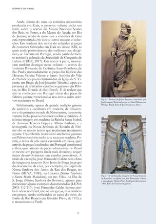 13
Ainda dentro do tema da cerâmica oitocentista
produzida em Gaia, o presente volume inclui um
texto sobre o acervo do Museu Nacional Soares
dos Reis, no Porto, e do Museu do Açude, no Rio
de Janeiro, sendo de notar que a cerâmica de Gaia
está representada em vários outros museus e colec-
ções. Em nenhum dos textos são referidas as peças
de costumes fabricadas em Gaia no século XIX, as
quais serão possivelmente das melhores que, do gé-
nero, se fizeram em Portugal, sendo particularmen-
te notável a colecção da Sociedade de Geografia de
Lisboa (CRUZ, 2017). Em textos à parte, merece-
ram também destaque neste volume: o acervo do
Instituto Portucale de Cerâmica Luso-Brasileira, de
São Paulo, nomeadamente as peças das fábricas das
Devesas, Pereira Valente e Santo António do Vale
da Piedade; os painéis historiados da Igreja de S. Vi-
cente, em Braga, de José Joaquim Teixeira Lopes; e a
presença de artefactos cerâmicos gaienses em Pelo-
tas, no Rio Grande do Sul (Brasil). É de realçar que
não se conhecem em Portugal várias das peças de
fabrico gaiense mencionadas nos textos sobre acer-
vos existentes no Brasil.
Infelizmente, apesar da grande tradição gaiense
de santeiros e escultores em madeira, de Oitocen-
tos e da primeira metade de Novecentos, o presente
volume inclui poucos conteúdos sobre a temática. A
icónica imagem em madeira da Rainha Santa Isabel,
de António Teixeira Lopes e Albino Barbosa, e a
iconografia da Nossa Senhora do Rosário de Fáti-
ma são os únicos textos que receberam tratamento
à parte. O já referido texto sobre artefactos gaienses
em Pelotas também inclui arte sacra em madeira. Po-
rém, o tema da arte sacra executada em Gaia, quer
através de peças localizadas em Portugal continental
e ilhas, quer através de peças subsistentes no Brasil
(e mesmo em paragens ainda mais distantes), requer
maior desenvolvimento em estudos posteriores. A
título de exemplo, José Fernandes Caldas tem obras
de imaginária sacra no Bom Jesus de Braga (o grupo
do descimento da cruz, por exemplo), na Capela de
Nossa Senhora dos Anjos da Rua dos Bragas, no
Porto (SILVA, 1980), na Ericeira (Santo António
e Santa Maria Madalena), ou nas Velas, na Ilha de
S. Jorge (Nossa Senhora do Rosário), apenas para
mencionar alguns exemplos documentados (LEÃO,
2005: 112-113). José Fernandes Caldas deixou tam-
bém obras no Brasil, não só em igrejas, mas também
em praças, sendo conhecidos os casos do busto do
Barão de Rio Branco em Ribeirão Preto, de 1913, e
o monumento a Verdi.
Fig. 6 – Estátua do Judeu Errante, concebida por
José Joaquim Teixeira Lopes, no Hotel Manta, em
Pelotas, Brasil. Foto de José Francisco Alves.
Fig. 7 – Sé da Guarda, imagem de Nossa Senhora
de Lourdes, esculpida por José Fernandes Caldas
e pintada por Albino Pinto Rodrigues Barbosa em
1905. Foto de Francisco Queiroz.
PATRIMÓNIO DE GAIA NO MUNDO
 