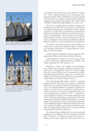 130
ca socorreu-se de um dos seus vários pintores “talento-
sos”7
. Para os padrões, inspirou-se na padronagem por-
tuguesa do século XVII8
, publicando, no terceiro quartel
do século XX, um catálogo «exclusivamente dedicado à
recuperação de motivos caraterísticos dos séculos XVII
e XVIII» (CARVALHO; QUEIROZ, et al., 2013: 137).
Tal como o exemplo anterior, também a Igreja de S.
Domingos, em S. João de Ovar, encontra-se revestida na
sua fachada principal com um padrão de tipo “tapete”
a lembrar o século XVII, possivelmente produzido pela
Fábrica do Carvalhinho, ladeado por dois painéis hagio-
gráficos (S. Domingos e Nossa Senhora do Amparo),
ambos datados de 1952. Apenas o painel de Nossa Se-
nhora do Amparo ostenta assinatura atribuível a Duarte
Menezes («D.M.») e o nome da Fábrica do Carvalhinho.
O conjunto azulejar da Capela de Nossa Senhora da
Nazaré não é o único deste período, fábrica, e contexto,
em Cortegaça. Destacam-se, na Igreja Matriz de Corte-
gaça, os seguintes painéis:
a) Painel alusivo ao Baptismo de Cristo datado de 1955,
pintado por «D.M.» (possivelmente Duarte Meneses);
b) Dois painéis na capela-mor: a Ceia de Jesus Cristo
e a Pesca Miraculosa, ambos pintados por «D.M.», sem
datação, aplicados em 1956 (Fig. 26 e 27).
Manteve-se, assim, uma tradição de revestimento
com azulejos em Cortegaça, iniciada nos finais de Oito-
centos com as fachadas dos jazigos do cemitério antigo
(Fig. 28), e, entre 1922-24, com o revestimento da facha-
da principal da Igreja Matriz, tendo sido os azulejos pro-
duzidos na Fábrica de Louças das Devezas, e pintados no
Atelier Badessi, de Vilar do Paraíso (Fig. 29).
Nas supramencionadas igrejas, durante o segundo
quartel do século XX assiste-se ao recurso a azulejos de
padrão para o revestimento integral de fachadas, no exte-
rior, e/ou a painéis figurativos e a azulejos de padrão nos
silhares, no interior. Como exemplo de revestimento in-
tegral no exterior, mencionamos a Igreja Matriz de Ovar
- cujo azulejamento se verifica em 1927 - e a fachada ex-
terior da Igreja de Esmoriz, com azulejos aplicados entre
1920 e 1930, nesta última fase procedentes da Fábrica de
Cerâmica de Valadares. Também desta fábrica e sensivel-
mente do mesmo período são os dois painéis hagiográfi-
cos da fachada da Igreja de Maceda, igualmente revestida
com azulejaria de padrão novecentista, semelhante ao pa-
drão e cercadura da Igreja Matriz de Ovar, possivelmente
da Fábrica de Cerâmica das Devesas.
No interior da Igreja Matriz de Ovar existe um painel
figurativo sobre o Baptismo de Cristo, pintado e assinado
por «F. Macedo» na Fábrica de Louças das Devezas –
Valente, Irmãos Lda., datado de 1945, assim como, nos
PATRIMÓNIO DE GAIA NO MUNDO
Fig. 28 – Jazigos azulejados (séc. XIX/XX) do ce-
mitério de Cortegaça. Foto Sónia Cardoso/ PRU16.
Fig. 29 – Azulejos da fachada da Igreja Matriz de
Cortegaça (1922-24), produzidos na Fábrica de
Louças das Devesas, pintados no Atelier Badessi.
Foto Isabel Ferreira /ACRA.
 