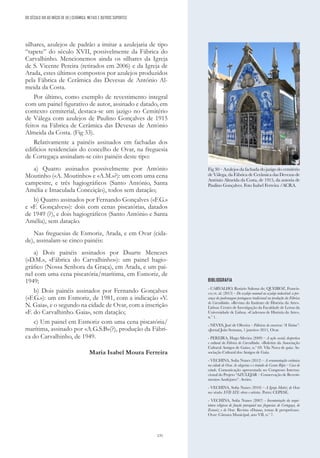 131
silhares, azulejos de padrão a imitar a azulejaria de tipo
“tapete” do século XVII, possivelmente da Fábrica do
Carvalhinho. Mencionemos ainda os silhares da Igreja
de S. Vicente Pereira (retirados em 2006) e da Igreja de
Arada, estes últimos compostos por azulejos produzidos
pela Fábrica de Cerâmica das Devesas de António Al-
meida da Costa.
Por último, como exemplo de revestimento integral
com um painel figurativo de autor, assinado e datado, em
contexto cemiterial, destaca-se um jazigo no Cemitério
de Válega com azulejos de Paulino Gonçalves de 1915
feitos na Fábrica de Cerâmica das Devesas de António
Almeida da Costa. (Fig 33).
Relativamente a painéis assinados em fachadas dos
edifícios residenciais do concelho de Ovar, na freguesia
de Cortegaça assinalam-se oito painéis deste tipo:
a) Quatro assinados possivelmente por António
Moutinho («A. Moutinho» e «A.M.»?): um com uma cena
campestre, e três hagiográficos (Santo António, Santa
Amélia e Imaculada Conceição), todos sem datação;
b) Quatro assinados por Fernando Gonçalves («F.G.»
e «F. Gonçalves»): dois com cenas piscatórias, datados
de 1949 (?), e dois hagiográficos (Santo António e Santa
Amélia), sem datação.
Nas freguesias de Esmoriz, Arada, e em Ovar (cida-
de), assinalam-se cinco painéis:
a) Dois painéis assinados por Duarte Menezes
(«D.M.», «Fábrica do Carvalhinho»): um painel hagio-
gráfico (Nossa Senhora da Graça), em Arada, e um pai-
nel com uma cena piscatória/marítima, em Esmoriz, de
1949;
b) Dois painéis assinados por Fernando Gonçalves
(«F.G.»): um em Esmoriz, de 1981, com a indicação «V.
N. Gaia», e o segundo na cidade de Ovar, com a inscrição
«F. do Carvalhinho. Gaia», sem datação;
c) Um painel em Esmoriz com uma cena piscatória/
marítima, assinado por «A.G.S.B»(?), produção da Fábri-
ca do Carvalhinho, de 1949.
Maria Isabel Moura Ferreira
BIBLIOGRAFIA
- CARVALHO, Rosário Salema de; QUEIROZ, Francis-
co; et. al. (2013) – Do azulejo manual ao azulejo industrial: a pre-
sença da padronagem portuguesa tradicional na produção da Fábrica
do Carvalhinho. «Revista do Instituto de História da Arte».
Lisboa: Centro de Investigação da Faculdade de Letras da
Universidade de Lisboa. «Cadernos de História da Arte»,
n.º 1.
- NEVES, José de Oliveira – Fábricas de conservas “A Varina”.
«Jornal João Semana, 1 janeiro» 2011, Ovar.
- PEREIRA, Hugo Silveira (2009) – A ação social, desportiva
e cultural da Fábrica do Carvalhinho. «Boletim da Associação
Cultural Amigos de Gaia», n.º 69. Vila Nova de gaia: As-
sociação Cultural dos Amigos de Gaia.
- VECHINA, Sofia Nunes (2012) – A ornamentação cerâmica
na cidade de Ovar. As alegorias e o tratado de Cesare Ripa – Caso de
estudo. Comunicação apresentada no Congresso Interna-
cional do Projeto “AZULEJAR – Conservação de Revesti-
mentos Azulejares”. Aveiro.
- VECHINA, Sofia Nunes (2010) – A Igreja Matriz de Ovar
nos séculos XVII-XIX: obras e artistas. Porto: CEPESE.
- VECHINA, Sofia Nunes (2007) - Inventariação da arqui-
tetura religiosa de função paroquial nas freguesias de Cortegaça, de
Esmoriz e de Ovar. Revista «Dunas, temas & perspetivas».
Ovar: Câmara Municipal, ano VII, n.º 7.
DO SÉCULO XIX AO INÍCIO DE XX | CERÂMICA, METAIS E OUTROS SUPORTES
Fig 30 – Azulejos da fachada do jazigo do cemitério
de Válega, da Fábrica de Cerâmica das Devezas de
António Almeida da Costa, de 1915, da autoria de
Paulino Gonçalves. Foto Isabel Ferreira /ACRA.
 