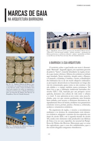 132
PATRIMÓNIO DE GAIA NO MUNDO
MARCAS DE GAIA
NA ARQUITETURA BAIRRADINA
A BAIRRADA E A SUA ARQUITETURA
O território sobre o qual incide este texto é denomi-
nado “Bairrada”. Segundo alguns, este topónimo provém
da palavra “barro”, material abundante na região, levan-
do a que muitas oficinas e fábricas de cerâmica se tenham
aqui instalado. Neste território, situado entre o Buçaco,
o Caramulo, a Gândara, Coimbra e Aveiro, a distribuição
dos habitantes faz-se de um modo «disperso ordenado»:
as povoações desenvolvem-se linearmente ao longo das
vias de comunicação, quase como se não existisse o fim
«da cidade» e o campo também nunca terminasse. Tal
facto leva a que a habitação tradicional bairradina dos
séculos XIX e XX, marcada por um próspero sector
agrícola, denuncie esta cultura de vida entre o urbano
e o rural. A casa apresenta-se-nos como uma «casa-fa-
chada», uma vez que ostenta geralmente uma frontaria
bem cuidada, com recurso a elementos decorativos; de-
signadamente frisos de beirais, molduras nos paramentos
exteriores (socos, portais, janelas e frestas) e, sobretudo,
azulejos e ornamentos cerâmicos.
Na arquitetura da região, o recurso a revestimentos
azulejares e às técnicas de ornamentação com elemen-
tos cerâmicos atingiram o máximo da sua expressão nos
finais do século XIX e até à segunda metade do século
XX, tendo estes elementos sido produzidos nas fábricas
de Gaia e/ou no caso específico da sucursal da Pampi-
lhosa da Fábrica das Devesas. Decoraram quer as casas
dos agricultores, quer a casa dos endinheirados, quer a
dos recém-chegados emigrantes «brasileiros».
Fig. 2b e 2c - Palhaça (Oliveira do Bairro), imó-
vel decorado com azulejo proveniente da Fábri-
ca das Devesas (sendo a marca da fábrica bem
visível pelo negativo do tardoz na argamassa) e
artefactos em barro para o telhado provenientes
talvez da Sucursal da Fábrica das Devesas na
Pampilhosa. Fotos de Cláudia Emanuel.
Fig. 1 - Mealhada, imóvel outrora pertença do «brasileiro» Barão de Luso
(1820-1872), com decoração azulejar – padrão «rosetão» – produzido nas
fábricas portuenses, e artefactos cerâmicos – pinhas – produzidos na Fábri-
ca das Devesas de Vila Nova de Gaia. Foto de Cláudia Emanuel.
Fig. 4 e 5 – Pormenores do edifício em Chipar de
Cima. Fotos de Cláudia Emanuel.
 