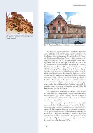 136
Na Bairrada, e considerando as fronteiras da região
demarcada (a qual compreende alguns concelhos na
totalidade, mas apenas parte dos concelhos de Águe-
da, Cantanhede, Coimbra, Aveiro e Vagos), encontrá-
mos 257 imóveis com decoração azulejar na fachada,
aplicados num hiato de tempo entre 1850 e 1950. Esta
é a distribuição por concelho: Mealhada, 37; Anadia,
50; Oliveira do Bairro, 48; Águeda, 46; Cantanhede,
48; Coimbra, 2; Vagos, 22; Aveiro, 4. Muitos destes
imóveis têm azulejos produzidos em Vila Nova de
Gaia, especialmente na Fábrica das Devesas. Apesar
de esta fábrica ter alterado o modo de vida dos pampi-
lhosenses, com a criação da sua sucursal, que levou a
fundação de outras duas fábricas de cerâmica (uma das
quais também com ligação a capitais de Gaia), a respe-
tiva estação ferroviária também facilitou a chegada de
azulejos provenientes de outras fábricas: de Gaia, do
Porto, mas também de Aveiro.
No concelho da Mealhada, ressalta a «Villa Rosa»,
na localidade da Pampilhosa, que se encontra atual-
mente envolta por silvado e heras. Destaca-se o painel
de azulejos que identifica o imóvel, ornado com moti-
vos florais e geométricos.
No rol dos concelhos que estão inseridos na região
demarcada da bairrada destaca-se o concelho de Can-
tanhede, onde foram inventariados sete padrões (12%)
saídos da Fábrica das Devesas, no entanto salvaguar-
da-se que o concelho de Cantanhede não faz parte na
totalidade da região demarcada da bairrada. Situação
semelhante acontece no concelho de Águeda onde de
um total de 57 padrões inventariados, quinze padrões
foram da lavra das Devesas (26%).
Fig. 14 - Pampilhosa (Mealhada): Chalet Suíço. Foto de Cláudia Emanuel.
Fig. 15 - Luso (Mealhada): detalhe de um edifício
com elementos cerâmicos ornamentais. Foto de
Cláudia Emanuel.
PATRIMÓNIO DE GAIA NO MUNDO
 