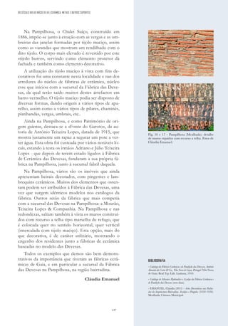 137
Na Pampilhosa, o Chalet Suíço, construído em
1886, impõe-se junto à estação com as vergas e as om-
breiras das janelas formadas por tijolo maciço, assim
como as varandas que mostram um rendilhado com o
dito tijolo. O corpo mais elevado é revestido por este
«tijolo burro», servindo como elemento protetor da
fachada e também como elemento decorativo.
A utilização do tijolo maciço à vista com fins de-
corativos foi uma constante nesta localidade e nas dos
arredores do núcleo de fábricas de cerâmica, núcleo
esse que iniciou com a sucursal da Fábrica das Deve-
sas, da qual terão saído muitos destes artefactos em
barro vermelho. O tijolo maciço podia ser disposto de
diversas formas, dando origem a vários tipos de apa-
relho, assim como a vários tipos de pilares, chaminés,
platibandas, vergas, umbrais, etc..
Ainda na Pampilhosa, e como Património de ori-
gem gaiense, destaca-se a «Fonte do Garoto», da au-
toria de António Teixeira Lopes, datada de 1915, que
mostra justamente um rapaz a segurar um pote a ver-
ter água. Esta obra foi custeada por vários notáveis lo-
cais, estando à testa os irmãos Adriano e Júlio Teixeira
Lopes - que depois de terem estado ligados à Fábrica
de Cerâmica das Devesas, fundaram a sua própria fá-
brica na Pampilhosa, junto à sucursal fabril daquela.
Na Pampilhosa, vários são os imóveis que ainda
apresentam beirais decorados, com pingentes e lam-
brequins cerâmicos. Muitos dos elementos que osten-
tam podem ser atribuídos à Fábrica das Devesas, uma
vez que surgem idênticos modelos nos catálogos da
fábrica. Outros serão da fábrica que mais competia
com a sucursal das Devesas na Pampilhosa: a Mourão,
Teixeira Lopes & Companhia. Na Pampilhosa e nas
redondezas, saltam também à vista os muros construí-
dos com recurso a telha tipo marselha de refugo, que
é colocada quer no sentido horizontal, quer vertical
(intercalada com tijolo maciço). Esta opção, mais do
que decorativa, é de caráter utilitário, mostrando o
engenho dos residentes junto a fábricas de cerâmica
baseadas no modelo das Devesas.
Todos os exemplos que demos são bem demons-
trativos da importância que tiveram as fábricas cerâ-
micas de Gaia, e em particular a sucursal da Fábrica
das Devesas na Pampilhosa, na região bairradina.
Cláudia Emanuel
BIBLIOGRAFIA
- Catalogo da Fábrica Cerâmica e de Fundição das Devezas. António
Almeida da Costa & Ca., Vila Nova de Gaya, Portugal. Vila Nova
de Gaia: Real Typ. Lith. Lusitana, 1910.
- Catálogo de Mosaico Hydraulico e Azulejo da Fábrica Cerâmica e
de Fundição das Devesas (sem data).
- EMANUEL, Cláudia (2015) – Artes Decorativas nas Facha-
das da Arquitectura Bairradina. Azulejos e Fingidos (1850-1950).
Mealhada: Câmara Municipal.
Fig. 16 e 17 - Pampilhosa (Mealhada): detalhe
de muros erguidos com recurso a telha. Fotos de
Cláudia Emanuel.
DO SÉCULO XIX AO INÍCIO DE XX | CERÂMICA, METAIS E OUTROS SUPORTES
 
