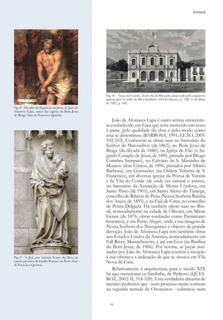14
João de Afonseca Lapa é outro artista oitocentis-
ta estabelecido em Gaia que teria merecido um texto
à parte, pela qualidade da obra e pelo modo como
esta se disseminou (BARBOSA, 1991; LEÃO, 2005:
102-103). Conhecem-se obras suas no Santuário do
Senhor de Matosinhos (de 1865), no Bom Jesus de
Braga (da década de 1880), na Igreja de Fão (o Sa-
grado Coração de Jesus, de 1895, pintado por Diogo
Coimbra Sampaio), no Calvário de S. Martinho de
Mouros (dois Cristos, de 1896, pintados por Albino
Barbosa), em Guimarães (na Ordem Terceira de S.
Francisco), em diversas igrejas da Póvoa de Varzim
e de Vila do Conde (de onde era natural o artista),
no Santuário da Assunção de Monte Córdova, em
Santo Tirso (de 1901), em Santo Aleixo do Tâmega,
concelho de Ribeira de Pena (Nossa Senhora Rainha
dos Anjos, de 1893), e na Fajã de Cima, no concelho
de Ponta Delgada. Há também obras suas no Bra-
sil, nomeadamente na cidade de Oliveira, em Minas
Gerais (de 1876, obras tombadas como Património
histórico), e em Porto Alegre, onde a sua imagem de
Nossa Senhora dos Navegantes é objecto de grande
devoção. João de Afonseca Lapa tem também obras
nos Estados Unidos da América, nomeadamente em
Fall River, Massachusetts, e até em Goa (na Basílica
do Bom Jesus, de 1906). Por norma, as peças assi-
nadas por João de Afonseca Lapa contêm a menção
à sua oficina e a indicação de que se situava em Vila
Nova de Gaia.
Relativamente à arquitectura, para o século XIX
há que mencionar os Sardinha, de Pedroso (QUEI-
ROZ, 2002: II, 518-520). Esta verdadeira dinastia de
mestres pedreiros que - num processo muito comum
na segunda metade de Oitocentos - culminou num
Fig. 8 – Detalhe da flagelação de Jesus, de João de
Afonseca Lapa, numa das capelas do Bom Jesus
de Braga. Foto de Francisco Queiroz.
Fig. 9 – S. José, por António Soares dos Reis, na
capela privativa da família Pestana, no Porto. Foto
de Francisco Queiroz.
Fig. 10 – Viana do Castelo, Teatro Sá de Miranda, projectado pelo arquitecto
gaiense José Geraldo da Silva Sardinha («O Occidente», n.º 230, 11 de Maio
de 1885, p. 108).
INTRODUÇÃO
 