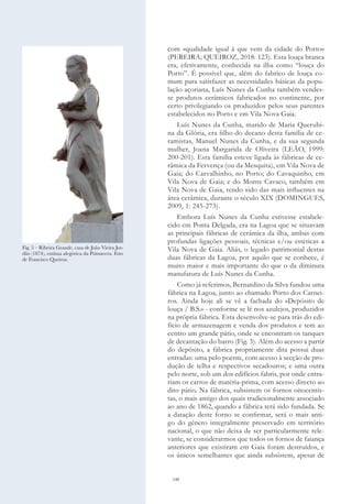 140
com «qualidade igual à que vem da cidade do Porto»
(PEREIRA; QUEIROZ, 2018: 123). Esta louça branca
era, efetivamente, conhecida na ilha como “louça do
Porto”. É possível que, além do fabrico de louça co-
mum para satisfazer as necessidades básicas da popu-
lação açoriana, Luís Nunes da Cunha também vendes-
se produtos cerâmicos fabricados no continente, por
certo privilegiando os produzidos pelos seus parentes
estabelecidos no Porto e em Vila Nova Gaia.
Luís Nunes da Cunha, marido de Maria Querubi-
na da Glória, era filho do decano desta família de ce-
ramistas, Manuel Nunes da Cunha, e da sua segunda
mulher, Joana Margarida de Oliveira (LEÃO, 1999:
200-201). Esta família esteve ligada às fábricas de ce-
râmica da Fervença (ou da Mesquita), em Vila Nova de
Gaia; do Carvalhinho, no Porto; do Cavaquinho, em
Vila Nova de Gaia; e do Monte Cavaco, também em
Vila Nova de Gaia, tendo sido das mais influentes na
área cerâmica, durante o século XIX (DOMINGUES,
2009, 1: 245-273).
Embora Luís Nunes da Cunha estivesse estabele-
cido em Ponta Delgada, era na Lagoa que se situavam
as principais fábricas de cerâmica da ilha, ambas com
profundas ligações pessoais, técnicas e/ou estéticas a
Vila Nova de Gaia. Aliás, o legado patrimonial destas
duas fábricas da Lagoa, por aquilo que se conhece, é
muito maior e mais importante do que o da diminuta
manufatura de Luís Nunes da Cunha.
Como já referimos, Bernardino da Silva fundou uma
fábrica na Lagoa, junto ao chamado Porto dos Carnei-
ros. Ainda hoje ali se vê a fachada do «Depósito de
louça / B.S.» - conforme se lê nos azulejos, produzidos
na própria fábrica. Esta desenvolve-se para trás do edi-
fício de armazenagem e venda dos produtos e tem ao
centro um grande pátio, onde se encontram os tanques
de decantação do barro (Fig. 3). Além do acesso a partir
do depósito, a fábrica propriamente dita possui duas
entradas: uma pelo poente, com acesso à secção de pro-
dução de telha e respectivos secadouros; e uma outra
pelo norte, sob um dos edifícios fabris, por onde entra-
riam os carros de matéria-prima, com acesso directo ao
dito pátio. Na fábrica, subsistem os fornos oitocentis-
tas, o mais antigo dos quais tradicionalmente associado
ao ano de 1862, quando a fábrica terá sido fundada. Se
a datação deste forno se confirmar, será o mais anti-
go do género integralmente preservado em território
nacional, o que não deixa de ser particularmente rele-
vante, se considerarmos que todos os fornos de faiança
anteriores que existiram em Gaia foram destruídos, e
os únicos semelhantes que ainda subsistem, apesar de
Fig. 5 – Ribeira Grande, casa de João Vieira Jor-
dão (1874), estátua alegórica da Primavera. Foto
de Francisco Queiroz.
 