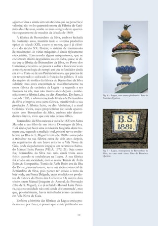 141
alguma ruína e ainda sem um destino que os preserve e
valorize, são os do quarteirão norte da Fábrica de Cerâ-
mica das Devesas, sendo os mais antigos deste quartei-
rão seguramente de meados da década de 1860.
A fábrica de Bernardino da Silva, embora fechada
há bastantes anos, mantém todo o sistema produtivo
típico do século XIX, exceto o motor, que é já elétri-
co e do século XX. Porém, o sistema de transmissão
de movimento às várias máquinas é ainda tipicamente
oitocentista. Excetuando alguns maquinismos, que se
encontram muito degradados ou em falta, quase se di-
ria que a fábrica de Bernardino da Silva, no Porto dos
Carneiros, encontra- se pronta a voltar a funcionar com
a mesma tecnologia do tempo em que o fundador ainda
era vivo. Trata-se de um Património raro, que precisa de
ser recuperado e colocado à fruição do público. A sala
do arquivo de moldes da fábrica de Bernardino da Silva
subsiste, mas estes encontram-se maioritariamente na
outra fábrica de cerâmica da Lagoa - a segunda a ser
fundada na vila, mas não muitos anos depois - conhe-
cida como a fábrica Leite, ou das Alminhas. De facto, à
volta de 1985, a administração da fábrica de Bernardino
da Silva comprou esta outra fábrica, transferindo a sua
produção. A fábrica Leite, ou das Alminhas, é a atual
Cerâmica Vieira, cujos proprietários são ainda aparen-
tados com Bernardino da Silva, embora não descen-
dentes diretos, visto que este não deixou filhos.
Bernardino da Silva nasceu à volta de 1833 em Santa
Marinha e era filho de um oleiro: Domingos da Silva.
Está ainda por fazer uma verdadeira biografia deste ho-
mem que, segundo a tradição oral, poderá ter-se estabe-
lecido na Ilha de S. Miguel à volta de 1860 e começado
a trabalhar na sua fábrica cerca de dois anos depois,
no seguimento de um breve retorno a Vila Nova de
Gaia, onde alegadamente engajou um ceramista chama-
do Manuel Leite Pereira (VILA, 1972: 21). Seja como
for, Bernardino da Silva não teria ainda trinta anos
feitos quando se estabeleceu na Lagoa. A sua fábrica
foi criada em sociedade, com o nome Tomás de Ávila
Boim & Companhia. Tomás de Ávila Boim era da Ilha
do Pico e, provavelmente, seria um sócio comercial de
Bernardino da Silva, pois parece ter estado à testa da
loja onde, em Ponta Delgada, eram vendidos os produ-
tos da fábrica do Porto dos Carneiros. Os outros dois
sócios eram Manuel Joaquim do Amaral, da Povoação
(Ilha de S. Miguel), e o já referido Manuel Leite Perei-
ra, cuja naturalidade não está ainda documentada1
, mas
que, possivelmente, havia trabalhado como ceramista
em Vila Nova de Gaia.
Embora a história das fábricas da Lagoa esteja pra-
ticamente por fazer, o pouco que existe publicado su-
Fig. 6 – Lagoa, vaso numa platibanda. Foto de
Francisco Queiroz.
Fig. 7 – Lagoa, monograma de Bernardino da
Silva, na casa onde viveu. Foto de Francisco
Queiroz.
 
