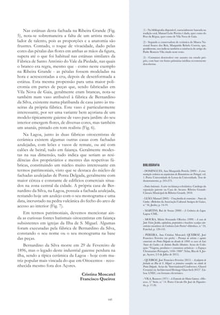 143
Nas estátuas desta fachada na Ribeira Grande (Fig.
5), nota-se sobremaneira a falta de um artista mode-
lador de talento, pois as proporções e a anatomia são
frustres. Contudo, o toque de vivacidade, dado pelas
cores das pétalas das flores em ambas as mãos da figura,
supera até o que foi habitual nas estátuas similares da
Fábrica de Santo António do Vale da Piedade, nas quais
o branco era regra, mesmo que - como neste exemplo
na Ribeira Grande - as pétalas fossem modeladas na
hora e acrescentadas a cru, depois de desenformada a
estátua. Esta mesma propensão para uma maior poli-
cromia em partes de peças que, sendo fabricadas em
Vila Nova de Gaia, geralmente eram brancas, nota-se
também num vaso atribuível à fábrica de Bernardino
da Silva, existente numa platibanda de casa junto às tra-
seiras da própria fábrica. Este vaso é particularmente
interessante, por ser uma variante bem açoriana de um
modelo tipicamente gaiense de vaso para jardim: do seu
interior emergem flores, de diversas cores, mas também
um ananás, pintado em tom realista (Fig. 6).
Na Lagoa, junto às duas fábricas oitocentistas de
cerâmica existem algumas outras casas com fachadas
azulejadas, com leões e vasos de remate, ou até com
calões de beiral, tudo em faiança. Geralmente modes-
tas na sua dimensão, tudo indica que seriam as resi-
dências dos proprietários e mestres das respetivas fá-
bricas, constituindo um núcleo muito interessante em
termos patrimoniais, visto que se destaca do núcleo de
fachadas azulejadas de Ponta Delgada, geralmente com
maior cércea e constante de edifícios comerciais situa-
dos na zona central da cidade. A própria casa de Ber-
nardino da Silva, na Lagoa, possuía a fachada azulejada,
restando hoje um azulejo com o seu monograma e uma
data, incrustado na pedra vulcânica do fecho do arco de
acesso ao interior (Fig. 7).
Em termos patrimoniais, devemos mencionar ain-
da as curiosas fontes batismais oitocentistas em faiança
subsistentes em igrejas da Ilha de S. Miguel. Algumas
foram executadas pela fábrica de Bernardino da Silva,
constando o seu nome ou o seu monograma na base
das peças.
Bernardino da Silva morre em 29 de Fevereiro de
1896, mas o legado deste industrial gaiense perdura na
ilha, sendo a típica cerâmica da Lagoa - hoje com ma-
triz popular mais vincada do que em Oitocentos - reco-
nhecida mesmo fora dos Açores.
Cristina Moscatel
Francisco Queiroz
BIBLIOGRAFIA
- DOMINGUES, Ana Margarida Portela (2009) - A orna-
mentação cerâmica na arquitectura do Romantismo em Portugal, vol.
1. Porto: Universidade de Letras da Universidade. Tese de
doutoramento, p. 245-273.
- Fontes batismais. A arte na faiança eclesiástica. Catálogo da
exposição patente na Casa do Arcano. Ribeira Grande:
Câmara Municipal da Ribeira Grande, 2018.
- LEÃO, Manuel (2003) – Uma família de ceramistas - Nunes da
Cunha. «Boletim da Associação Cultural Amigos de Gaia»,
n.º 56, Junho, p. 14-19.
- MARTINS, Rui de Sousa (2000) - A Cerâmica da Lagoa.
Lagoa: CML.
- MOURA, Mário Fernando Oliveira (1999) - A casa de
João Vieira Jordão, capitalista, proprietário e brasileiro: azulejos oito-
centistas micaelenses da Cerâmica Leite Pereira? «Islenha», n.º 24,
Funchal, p. 120-143.
- PEREIRA, Ana Cristina Moscatel; QUEIROZ, José
Francisco Ferreira (no prelo) - Presença de artistas e agentes
comerciais em Ponta Delgada na década de 1860: os casos de Luís
Nunes da Cunha e de António Basílio Monteiro. Actas do Coló-
quio “Viagens, produtos e consumos artísticos - o Espaço
Ultramarino Português, 1450- 1900” (Velas, Ilha de S. Jor-
ge, Açores, 2-3 de Julho de 2015).
- QUEIROZ, José Francisco Ferreira (2015) – Azulejaria de
fachada na Ilha de S. Miguel: os primeiros exemplos na cidade de
Ponta Delgada. Actas da “International Conference, Glazed
Ceramics in Architectural Heritage GlazeArch 2015”. Lis-
boa: LNEC, em formato electrónico.
- VILA, Romero (1971) - A Extensão da Olaria Gaiense. «Mv-
seu», 2.ª Série, n.º 14. Porto: Círculo Dr. José de Figueire-
do, p. 17-26.
(1) - Na bibliografia disponível, essencialmente baseada na
tradição oral, Manuel Leite Pereira é dado, quer como do
Peso da Régua, quer como de Vila Nova de Gaia.
(2) - Segundo a conservadora de cerâmica do Museu Na-
cional Soares dos Reis, Margarida Rebelo Correia, que,
gentilmente, nos indicou também a existência do artigo do
Padre Romero Vila citado neste texto.
(3) - Contamos desenvolver este assunto em estudo pró-
prio, com base em fontes primárias inéditas recentemente
descobertas.
 