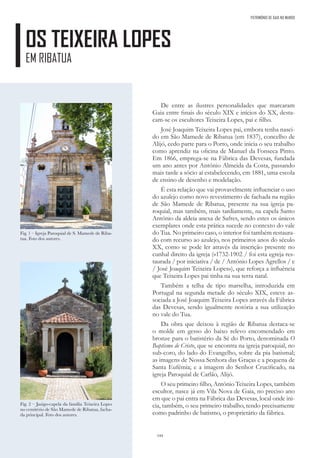 144
OS TEIXEIRA LOPES
EM RIBATUA
PATRIMÓNIO DE GAIA NO MUNDO
De entre as ilustres personalidades que marcaram
Gaia entre finais do século XIX e inícios do XX, desta-
cam-se os escultores Teixeira Lopes, pai e filho.
José Joaquim Teixeira Lopes pai, embora tenha nasci-
do em São Mamede de Ribatua (em 1837), concelho de
Alijó, cedo parte para o Porto, onde inicia o seu trabalho
como aprendiz na oficina de Manuel da Fonseca Pinto.
Em 1866, emprega-se na Fábrica das Devesas, fundada
um ano antes por António Almeida da Costa, passando
mais tarde a sócio aí estabelecendo, em 1881, uma escola
de ensino de desenho e modelação.
É esta relação que vai provavelmente influenciar o uso
do azulejo como novo revestimento de fachada na região
de São Mamede de Ribatua, presente na sua igreja pa-
roquial, mas também, mais tardiamente, na capela Santo
António da aldeia anexa de Safres, sendo estes os únicos
exemplares onde esta prática sucede no contexto do vale
do Tua. No primeiro caso, o interior foi também restaura-
do com recurso ao azulejo, nos primeiros anos do século
XX, como se pode ler através da inscrição presente no
cunhal direito da igreja («1732-1902 / foi esta egreja res-
taurada / por iniciativa / de / António Lopes Agrellos / e
/ José Joaquim Teixeira Lopes»), que reforça a influência
que Teixeira Lopes pai tinha na sua terra natal.
Também a telha de tipo marselha, introduzida em
Portugal na segunda metade do século XIX, esteve as-
sociada a José Joaquim Teixeira Lopes através da Fábrica
das Devesas, sendo igualmente notória a sua utilização
no vale do Tua.
Da obra que deixou à região de Ribatua destaca-se
o molde em gesso do baixo relevo encomendado em
bronze para o batistério da Sé do Porto, denominada O
Baptismo de Cristo, que se encontra na igreja paroquial, no
sub-coro, do lado do Evangelho, sobre da pia batismal;
as imagens de Nossa Senhora das Graças e a pequena de
Santa Eufémia; e a imagem do Senhor Crucificado, na
igreja Paroquial de Carlão, Alijó.
O seu primeiro filho, António Teixeira Lopes, também
escultor, nasce já em Vila Nova de Gaia, no preciso ano
em que o pai entra na Fábrica das Devesas, local onde ini-
cia, também, o seu primeiro trabalho, tendo precisamente
como padrinho de batismo, o proprietário da fábrica.
Fig. 1 – Igreja Paroquial de S. Mamede de Riba-
tua. Foto dos autores.
Fig. 2 – Jazigo-capela da família Teixeira Lopes
no cemitério de São Mamede de Ribatua, facha-
da principal. Foto dos autores.
 