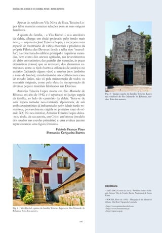 145
DO SÉCULO XIX AO INÍCIO DE XX | CERÂMICA, METAIS E OUTROS SUPORTES
Apesar de residir em Vila Nova de Gaia, Teixeira Lo-
pes filho mantém estreitas relações com as suas origens
familiares.
A quinta da família, - a Vila Rachel – nos arredores
da aldeia, alberga um chalé projetado pelo irmão mais
novo, o arquitecto José Teixeira Lopes, e incorpora uma
espécie de mostruário de vários materiais e produtos da
própria Fábrica das Devesas: desde a telha tipo “marsel-
ha”, na cobertura do edifício principal e respetivas varan-
das, bem como dos anexos agrícolas, aos revestimentos
do chão em cerâmico; das guardas das varandas, às peças
decorativas (vasos) que as rematam; dos elementos es-
truturais, como o tijolo burro à utilização de azulejos no
exterior (ladeando alguns vãos) e interior (nos lambrins
e casas de banho), transformando este edifício num caso
de estudo único, não só pela manutenção de todos os
materiais originais, como pela ideia da incorporação de
diversas peças e materiais fabricados nas Devesas.
António Teixeira Lopes morre em São Mamede de
Ribatua, no ano de 1942, e é sepultado no jazigo-capela
da família, ao lado do cemitério da aldeia. Trata-se de
uma capela tumular neo-românica alpendrada, de um
estilo arquitetónico já influenciado pelos ideais tardo-ro-
mânicos, provavelmente erigida no primeiro terço do sé-
culo XX. No seu interior, António Teixeira Lopes deixa-
-nos, ainda, da sua autoria, um Cristo em bronze (modelo
dos usados nas escolas primárias) e uma estátua jacente
representando uma figura feminina.
Fabíola Franco Pires
Fernando Cerqueira Barros
Fig. 3 – Jazigo-capela da família Teixeira Lopes
no cemitério de São Mamede de Ribatua, tar-
doz. Foto dos autores.
Fig. 4 – Vila Rachel, quinta da família Teixeira Lopes em São Mamede de
Ribatua. Foto dos autores.
BIBLIOGRAFIA
- AZEVEDO, Correia de (1972) - Património Artístico da Re-
gião Duriense, Vila do Conde: Escola Profissional de Santa
Clara.
- ROCHA, Pinto da (1993) - Monografia de São Mamede de
Ribatua, Vila Real: Tipografia Limitada.
- http://www.quintavilarachel.com
- http://www.monumentos.pt
- http://sigarra.up.pt.
 