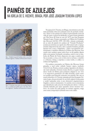 146
PAINÉIS DE AZULEJOS
NA IGREJA DE S. VICENTE, BRAGA, POR JOSÉ JOAQUIM TEIXEIRA LOPES
PATRIMÓNIO DE GAIA NO MUNDO
Na igreja de S. Vicente, em Braga, encontramos uma das
mais inusitadas obras de azulejaria sacra do período român-
tico. Trata-se dos painéis de azulejos representando cenas da
vida do santo a quem foi dedicada, os quais foram pintados
em Vila Nova de Gaia no ano de 1873, por José Joaquim
Teixeira Lopes. Foram executados na Fábrica de Cerâmica
das Devesas (LEÃO, 1999: 120-128) e deram continuida-
de ao ciclo de painéis de azulejos da “Grande Produção”
joanina já existentes na capela-mor. Revestem todo o espaço
murário disponível da nave, salvo a parede fundeira, paredes
laterais sob o coro, e baptistério - onde o revestimento pre-
dominante é também atribuível à Fábrica das Devesas, mas
sendo estes azulejos quase todos lisos ou de padrão, alguns
deles com parras, formando cercadura, outros com os sím-
bolos da Paixão de Cristo dispostos em aspa e unidos por
fita (a escada e a cruz, com os três cravos na base; o martelo
e o chicote; a lança, a esponja e a cana verde; e o cálice e a
coluna da flagelação).
Os azulejos executados na Fábrica das Devesas foram
pintados a azul sobre vidrado branco opaco, medindo
13,5x13,5cm.Porém,existemazulejosfigurativosdedimen-
são mais reduzida e formato muito diverso, os quais vieram
desse modo da fábrica para poderem adaptar-se aos vãos
e às respectivas guarnições em talha dourada, assim como
aos quadros previamente existentes nas paredes. São oito as
cenas referentes a S. Vicente, pintadas por José Joaquim Tei-
xeira Lopes, desenvolvendo-se em dois registos horizontais
e sendo separadas entre si por elementos arquitectónicos
fingidos e outros ornamentos. As cartelas com as inscrições
que identificam cada cena são formadas por aletas e volutas,
estando ladeadas por anjos apoiados nesses mesmos mo-
tivos. Ao centro de cada painel, no remate superior, surge
uma outra composição centrada num rosto alado.
Fig. 1 - Detalhe da parede fundeira, sobre o coro. Foto:
FranciscoQueiroz/InstitutodePromociónCerámica.
Fig. 2 - Contraste entre parte de um painel historia-
do e os azulejos de padrão sob o coro. Foto: Fran-
cisco Queiroz / Instituto de Promoción Cerámica.
Fig. 3 - Detalhe da cena de S. Vicente no cárcere. Foto: Francisco Queiroz.
 