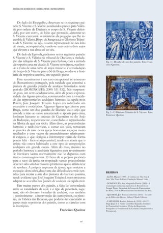 147
DO SÉCULO XIX AO INÍCIO DE XX | CERÂMICA, METAIS E OUTROS SUPORTES
BIBLIOGRAFIA
- LEÃO, Manuel (1999) - A Cerâmica em Vila Nova de
Gaia. Vila Nova de Gaia: Fundação Manuel Leão.
- DOMINGUES, Ana Margarida Portela (2009) - A
ornamentação cerâmica na arquitectura do Romantismo em
Portugal. Porto: Faculdade de Letras da Universidade
do Porto. Tese de Doutoramento em História da Arte.
- QUEIROZ, José Francisco Ferreira (2016) - Os catálo-
gos da Fábrica das Devesas. Lisboa: Chiado Editora.
- CARVALHO, Rosário Salema de (2010) - 00473
Braga Igreja de S. Vicente. Castellón/Espanha: Instituto
de Promoción Cerámica. [Ficha do Repertório
Fotográfico e Documental da Cerâmica Arquitectónica
Portuguesa].
Fig. 5 - O Glorioso Trânsito de S. Vicente. Foto:
Francisco Queiroz.
Fig. 4 - Detalhe de um dos painéis. Foto: Fran-
cisco Queiroz.
Do lado do Evangelho, observam-se os seguintes pai-
néis: S. Vicente e S. Valério conduzidos presos para Valên-
cia por ordem de Daciano; o corpo de S. Vicente defen-
dido, por um corvo, do lobo que pretendia alimentar-se;
S. Vicente exercendo o ministério da pregação que lhe in-
cumbiu S. Valério, Bispo de Saragoça; e o Glorioso Trânsi-
to de S. Vicente, ou seja, o santo representado no seu leito
de morte, acompanhado, vendo-se mais acima dois anjos
que elevam a sua alma até ao céu.
Do lado da Epístola, podemos ver os seguintes painéis:
S. Vicente e S. Valério no tribunal de Daciano; a traslada-
ção das relíquias de S. Vicente para Lisboa, com a entrada
da respetiva arca na cidade; S. Vicente no cárcere, receben-
do a visita de uma corte de anjos músicos; e a trasladação
do braço de S. Vicente para a Sé de Braga, vendo-se a fron-
taria da respetiva catedral, em segundo plano.
Este revestimento é um caso excepcional no contexto
do Romantismo português, pela raridade que constitui a
pintura de grandes painéis de azulejos historiados neste
período (DOMINGUES, 2009: 531-532). Não surpreen-
de, pois, um certo academicismo, além da pouca expressi-
vidade das figuras pintadas, contrastando com a vivacida-
de das representações azulejares barrocas da capela-mor.
Porém, José Joaquim Teixeira Lopes era sobretudo um
estatuário e modelador. Algumas figuras que pintou para
Braga, como um dos guardas de Daciano ou o anjo que
estende a mão ao santo encarcerado e aponta para cima,
lembram bastante as estátuas do Guerreiro ou do Anjo
da Redenção, respetivamente, concebidas e reproduzidas
na fábrica da qual era sócio. Além disso, as preexistências
barrocas e tardo-barrocas, a somar aos vãos, tornavam
as paredes da nave desta igreja bracarense espaços muito
retalhados e com vazios de preenchimento relativamen-
te exíguos, o que obrigou a interromper cenas de forma
pouco feliz - facto compreensível, tendo em conta que o
artista não estava habituado a este tipo de composições
azulejares em grande escala. Além do mais, mesmo no
período barroco, a azulejaria figurativa para revestimento
de interiores sacros normalmente não se deparava com
tantos constrangimentos. O facto de o projeto pictórico
para a nave da igreja ter respeitado tantas preexistências
deve ter sido um dos maiores problemas que o artista teve
de resolver. A própria imprensa da época, que noticiou a
execução desta obra, deu conta das dificuldades então sen-
tidas para recriar a arte dos pintores do barroco joanino,
sendo evidente que José Joaquim Teixeira Lopes procurou
adaptar-se ao estilo dos painéis de azulejos da capela-mor.
Em muitas partes dos painéis, a falta de consonância
entre as tonalidades de azul, e o tipo de pincelada, suge-
rem, não só diversas fornadas de azulejos, mas também
- possivelmente - a intervenção de outro pintor, ou pinto-
res, da Fábrica das Devesas, que poderão ter executado as
partes mais repetitivas dos painéis, como as cartelas com
as inscrições.
Francisco Queiroz
 