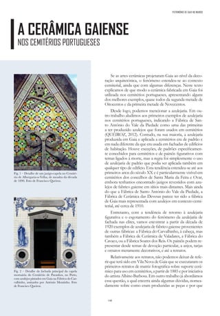 148
A CERÂMICA GAIENSE
NOS CEMITÉRIOS PORTUGUESES
PATRIMÓNIO DE GAIA NO MUNDO
Se as artes cerâmicas projetaram Gaia ao nível da deco-
ração arquitetónica, o fenómeno estendeu-se ao contexto
cemiterial, ainda que com algumas diferenças. Neste texto
explicamos de que modo a cerâmica fabricada em Gaia foi
utilizada nos cemitérios portugueses, apresentando alguns
dos melhores exemplos, quase todos da segunda metade de
Oitocentos e da primeira metade de Novecentos.
Desde logo, podemos mencionar a azulejaria. Em ou-
tro trabalho aludimos aos primeiros exemplos de azulejaria
nos cemitérios portugueses, indicando a Fábrica de San-
to António do Vale da Piedade como uma das primeiras
a ter produzido azulejos que foram usados em cemitérios
(QUEIROZ, 2012). Contudo, na sua maioria, a azulejaria
produzida em Gaia e aplicada a cemitérios era de padrão e
em nada diferente da que era usada em fachadas de edifícios
de habitação. Houve exceções, de padrões especificamen-
te concebidos para cemitérios e de painéis figurativos com
temas ligados à morte, mas a regra foi simplesmente o uso
de azulejaria de padrão que podia ser aplicada também em
qualquer tipo de edifício. Esta tendência estendeu-se até aos
primeiros anos do século XX e é particularmente visível em
cemitérios dos concelhos de Santa Maria da Feira e Ovar,
embora tenhamos encontrado jazigos revestidos com azu-
lejos de fabrico gaiense em sítios mais distantes. Mais ainda
do que a Fábrica de Santo António do Vale da Piedade, a
Fábrica de Cerâmica das Devesas parece ter sido a fábrica
de Gaia mais representada com azulejos em contexto cemi-
terial, até cerca de 1910.
Entretanto, com a tendência de retorno à azulejaria
figurativa e o esgotamento do fenómeno da azulejaria de
fachada nas elites, vamos encontrar a partir da década de
1920 exemplos de azulejaria de fabrico gaiense provenientes
de outras fábricas: a Fábrica do Carvalhinho, à cabeça, mas
também a Fábrica de Cerâmica de Valadares, a Fábrica do
Cavaco, ou a Fábrica Soares dos Reis. Os painéis podem re-
presentar desde temas de devoção particular, a anjos, tarjas
e ornatos meramente decorativos, e até a retratos.
Relativamente aos retratos, não podemos deixar de refe-
rir que terá sido em Vila Nova de Gaia que se executaram os
primeiros retratos de matriz fotográfica sobre suporte cerâ-
mico para uso em cemitérios, a partir de 1885 e por iniciativa
do artista Albino Barbosa. Em outro trabalho já abordámos
essa questão, a qual encerra ainda algumas dúvidas, nomea-
damente sobre como eram produzidas as peças e por que
Fig. 1 – Detalhe de um jazigo-capela no Cemité-
rio de Albergaria-a-Velha, de meados da década
de 1890. Foto de Francisco Queiroz.
Fig. 2 – Detalhe da fachada principal da capela
mortuária do Cemitério de Paranhos, no Porto,
com azulejos pintados em Gaia na Fábrica do Car-
valhinho, assinados por António Moutinho. Foto
de Francisco Queiroz.
 
