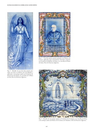 149
DO SÉCULO XIX AO INÍCIO DE XX | CERÂMICA, METAIS E OUTROS SUPORTES
Fig. 4 – Um dos quatro painéis pintados na Fábrica do
Cavaco aplicados num monumento funerário existente
no Cemitério de Refóios do Lima, no concelho de Ponte
de Lima. Foto de Francisco Queiroz.
Fig. 3 – Detalhe de um dos dois painéis pin-
tados em Gaia na Fábrica do Carvalhinho e
aplicados a um jazigo-capela no Cemitério de
Santa Cruz da Trapa, no concelho de S. Pedro
do Sul. Foto de Francisco Queiroz.
Fig. 5 – Detalhe de um jazigo-capela no Cemitério de Cortegaça, no concelho de Ovar,
com azulejos saídos da Fábrica de Cerâmica de Valadares. Foto de Francisco Queiroz.
 
