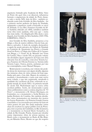 15
arquitecto formado pela Academia de Belas Artes
do Porto (do qual viria a ser director), influenciou
bastante a arquitectura da cidade do Porto duran-
te todo o século XIX. João da Silva - também co-
nhecido como João Geraldo da Silva Sardinha - foi
o primeiro mestre pedreiro da Igreja da Trindade,
equiparado a arquitecto, tendo construído os arcos
da abóbada. O seu filho, Francisco Geraldo da Sil-
va Sardinha (falecido em 1884), trabalhou também
nesta obra como ajudante, obra essa que – numa
fase mais tardia – foi dirigida pelo filho deste e neto
daquele, José Geraldo da Silva Sardinha (1845-1906;
SARDINHA, 1984:17).
José Geraldo da Silva Sardinha, projectou e/ou
dirigiu a obra de muitos edifícios fora de Gaia, pú-
blicos e privados. A título de exemplo, destacamos:
a capela da secção privativa da Ordem da Trindade
no Cemitério de Agramonte (no Porto), o Grande
Hotel do Porto, o Colégio dos Órfãos de S. Caetano
(em Braga), e o Teatro Sá de Miranda (em Viana
do Castelo). Para o século XX, no presente volume
são abordados alguns arquitectos de Gaia com obra
relevante fora do concelho, como José Teixeira Lo-
pes, Francisco de Oliveira Ferreira ou António Júlio
Teixeira Lopes. Outros, porém, acabaram por não
ser contemplados, como Manuel Marques.
Relativamente à escultura, este volume não pode-
ria deixar de mencionar com algum detalhe algumas
das inúmeras obras de vários artistas de Gaia espa-
lhadas pelo país e fora dele. Depois da cerâmica, a
escultura é possivelmente o tema com mais textos
neste volume, o que não surpreende, atendendo à
qualidade dos escultores de Gaia, sobretudo na se-
gunda metade do século XIX e na primeira metade
do século XX. Predominam aqui os textos sobre
escultura pública. Assim, são mencionadas à parte
obras emblemáticas como a estátua alegórica de “O
Porto”, o monumento a D. Afonso Henriques, em
Guimarães, ou o monumento a Avelar Brotero, no
Jardim Botânico de Coimbra. São também aborda-
dos vários monumentos em memória dos mortos
da Guerra Peninsular e da Primeira Grande Guerra
concebidos e/ou executados por artistas de Gaia em
vários pontos do país. São ainda analisadas outras
obras de escultura no espaço público fora de Portu-
gal, como as portas da Candelária, no Rio de Janeiro,
e o monumento ao General Bento Gonçalves, na
cidade de Rio Grande. Porém, ficaram por abordar
outras importantes obras de artistas gaienses no
Brasil, como o monumento ao Barão de Rio Bran-
co, em Ribeirão Preto. Mesmo no que diz respeito
Fig. 11 – Conde de Ferreira, por José Joaquim
Teixeira Lopes, no jardim que precede o hospital
com o seu nome. Foto de Francisco Queiroz.
Fig. 12 – Monumento dedicado a D. Pedro V na
Praça da Batalha, no Porto. Foto de Francisco
Queiroz.
PATRIMÓNIO DE GAIA NO MUNDO
 