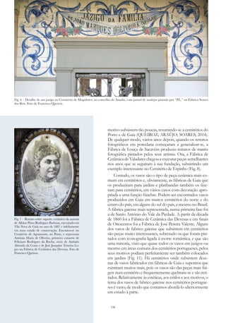 150
motivo subsistem tão poucas, resumindo-se a cemitérios do
Porto e de Gaia (QUEIROZ; ARAÚJO; SOARES, 2014).
De qualquer modo, vários anos depois, quando os retratos
fotográficos em porcelana começaram a generalizar-se, a
Fábrica de Louça de Sacavém produziu retratos de matriz
fotográfica pintados pelos seus artistas. Ora, a Fábrica de
Cerâmica de Valadares chegou a executar peças semelhantes
nos anos que se seguiram à sua fundação, subsistindo um
exemplo interessante no Cemitério de Espinho (Fig. 8).
Contudo, os vasos são o tipo de peça cerâmica mais co-
mum em cemitérios e, obviamente, as fábricas de Gaia que
os produziram para jardins e platibandas também os fize-
ram para cemitérios, em vários casos com decoração apro-
priada a uma função fúnebre. Podem ser encontrados vasos
produzidos em Gaia em muitos cemitérios do norte e do
centro do país, em alguns do sul do país, e mesmo no Brasil.
A fábrica gaiense mais representada, numa primeira fase foi
a de Santo António do Vale da Piedade. A partir da década
de 1860 foi a Fábrica de Cerâmica das Devesas e em finais
de Oitocentos foi a Fábrica de José Pereira Valente. Alguns
dos vasos de fabrico gaiense que subsistem em cemitérios
são peças muito interessantes, sobretudo os que foram pin-
tados com iconografia ligada à morte romântica, e que são
uma minoria, visto que quase todos os vasos em jazigos ou
mesmo em áreas comuns dos cemitérios portugueses, pelos
seus motivos podiam perfeitamente ser também colocados
em jardins (Fig. 11). Há cemitérios onde subsistem deze-
nas de vasos fabricados em fábricas de Gaia e supomos que
existiram muitos mais, pois os vasos são das peças mais frá-
geis num cemitério e frequentemente quebram-se e são reti-
rados. Relativamente às estéticas, aos estilos e aos motivos, o
tema dos vasos de fabrico gaiense nos cemitérios portugue-
ses é vasto, de modo que contamos abordá-lo ulteriormente
em estudo à parte.
Fig. 7 – Retrato sobre suporte cerâmico da autoria
de Albino Pinto Rodrigues Barbosa, executado em
Vila Nova de Gaia no ano de 1887 e infelizmente
em mau estado de conservação. Encontra-se no
Cemitério de Agramonte, no Porto, e representa
Antónia Maria de Oliveira, primeira consorte de
Feliciano Rodrigues da Rocha, sócio de António
Almeida da Costa e de José Joaquim Teixeira Lo-
pes na Fábrica de Cerâmica das Devesas. Foto de
Francisco Queiroz.
Fig. 6 – Detalhe de um jazigo no Cemitério de Mogofores, no concelho de Anadia, com painel de azulejos pintado por “P.L.” na Fábrica Soares
dos Reis. Foto de Francisco Queiroz.
 