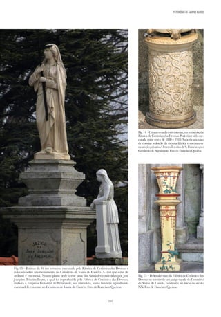 152
Fig. 13 – Estátua da Fé em terracota executada pela Fábrica de Cerâmica das Devesas e
colocada sobre um monumento no Cemitério de Viana do Castelo. A cruz que serve de
atributo é em metal. Noutro plano pode ver-se uma das Saudades concebidas por José
Joaquim Teixeira Lopes, a qual foi reproduzida pela Fábrica de Cerâmica das Devesas,
embora a Empresa Industrial de Ermesinde, sua imitadora, tenha também reproduzido
este modelo existente no Cemitério de Viana do Castelo. Foto de Francisco Queiroz.
Fig.14–Colunaornadacomcorreias,emterracota,da
Fábrica de Cerâmica das Devesas. Poderá ter sido exe-
cutada entre cerca de 1880 e 1910. Suporta um vaso
de correias redondo da mesma fábrica e encontra-se
na secção privativa Ordem Terceira de S. Francisco, no
Cemitério de Agramonte. Foto de Francisco Queiroz.
Fig. 15 – Pedestal e vaso da Fábrica de Cerâmica das
Devesas no interior de um jazigo-capela do Cemitério
de Viana do Castelo, construído no início do século
XX. Foto de Francisco Queiroz.
PATRIMÓNIO DE GAIA NO MUNDO
 