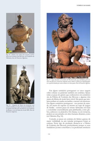 154
Em alguns cemitérios portugueses os vasos surgem
sobre colunas ou pedestais também em cerâmica. Quase
todas as peças do género que conhecemos em cemitérios
são da Fábrica de Cerâmica das Devesas e algumas têm
marca da fábrica de modo bem visível. São peças que tam-
bém podiam ser usadas em jardins e mesmo em interiores.
Em alguns cemitérios portugueses - nos portais de entra-
da, em muros de suporte ou mesmo no topo de jazigos
de família - existem peças de remate fabricadas em Gaia
e concebidas essencialmente para platibandas, como glo-
bos, arabescos ou pináculos. Em faiança ou em terracota,
podem ser encontrados em sítios bastante distantes, como
em Odemira (Fig. 14).
Contudo, as peças em cerâmica de fabrico gaiense de
maior visibilidade na arte tumular portuguesa foram as
estátuas. Neste tipo de produção destacou-se a Fábrica
de Cerâmica das Devesas, possivelmente porque os seus
fundadores já antes concebiam e/ou produziam artefactos
Fig. 18 – Alegoria da Noite em terracota com
estrela metálica no topo. Esta peça da Fábrica de
Cerâmica das Devesas encontra-se no Cemitério
da Régua e será de finais do século XIX. Foto de
Francisco Queiroz.
Fig. 16 – Globo com cabeça de carneiro, da Fá-
brica de Cerâmica das Devesas, no Cemitério de
Odemira; foto de Francisco Queiroz.
Fig. 19 – Anjo adorador no Cemitério de Vila do Conde, peça da Fábrica de Cerâ-
mica das Devesas certamente inspirada numa célebre escultura de Luigi Pampalo-
ni,aqualfoiimitadaporoutrosartistasemváriospaíses.FotodeFranciscoQueiroz.
PATRIMÓNIO DE GAIA NO MUNDO
 