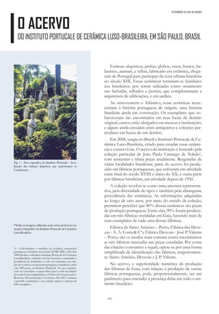 156
O ACERVO
DO INSTITUTO PORTUCALE DE CERÂMICA LUSO-BRASILEIRA, EM SÃO PAULO, BRASIL
PATRIMÓNIO DE GAIA NO MUNDO
Estátuas alegóricas, pinhas, globos, vasos, bustos, ba-
laustres, animais, e telhas, fabricado em cerâmica, chega-
ram de Portugal para participar da cena urbana brasileira
no século XIX. Essas cerâmicas tornaram-se familiares
aos brasileiros, por serem utilizadas como ornamento
nas fachadas, telhados e portais, que complementam a
arquitetura de edificações, e em jardins.
Ao atravessarem o Atlântico, essas cerâmicas acres-
centam à história portuguesa de origem, uma história
brasileira ainda em construção. Os exemplares que so-
breviveram são encontrados em seus locais de destino
original, outros estão abrigados em museus e instituições,
e alguns ainda circulam entre antiquários e coleções par-
ticulares em busca de um destino.
Em 2006, surgiu no Brasil o Instituto Portucale de Ce-
râmica Luso-Brasileira, criado para estudar essas cerâmi-
cas e conservá-las. O acervo da instituição é formado pela
coleção particular de João Paulo Camargo de Toledo1
,
com seiscentas e trinta peças atualmente. Resgatadas de
várias localidades brasileiras, parte do acervo foi produ-
zido em fábricas portuguesas, que estiveram em atividade
entre final do século XVIII e início do XX, e outra parte
por fábricas brasileiras, em atividade depois de 1950.
A coleção revelou-se como uma amostra representa-
tiva, pela diversidade de tipos e também pela abrangente
procedência das cerâmicas. As informações adquiridas
ao longo de oito anos, por meio do estudo da coleção,
permitem perceber que 80% dessas cerâmicas são peças
de produção portuguesa. Entre elas, 90% foram produzi-
das em três fábricas instaladas em Gaia, havendo mais de
cem exemplares de cada uma dessas fábricas.
Fábrica de Santo António – Porto, Fábrica das Deve-
zas - A. A. Costa & Cª e Fábrica Devezas - José P. Valente
– Porto, são os modos mais comuns como encontramos
as três fábricas marcadas nas peças estudadas. Por conta
das citações constantes a seguir, optou-se por uma forma
simplificada de identificação das fábricas, respetivamen-
te: Santo António, Devezas e J. P. Valente.
No acervo, a superioridade numérica da produção
das fábricas de Gaia, com relação à produção de outras
fábricas portuguesas, pode, proporcionalmente, ser um
parâmetro para entender a presença delas em todo o ter-
ritório brasileiro.
Fig. 1 - Área expositiva do Instituto Portucale – loca-
lização das estátuas alegóricas que representam os
Continentes.
*Todas as imagens utilizadas neste texto pertencem ao
arquivo fotográfico do Instituto Portucale de Cerâmica
Luso-Brasileira.
(1) - Colecionador e estudioso da cerâmica ornamental
portuguesa e brasileira dos séculos XVIII, XIX e XX. Em
2006 idealiza e oficializa o Instituto Portucale de Cerâmica
Luso-Brasileira, entidade sem fins lucrativos, assumindo a
presidência da instituição, e cede em comodato sua cole-
ção de cerâmica ornamental portuguesa e brasileira, então
com 300 peças, ao Instituto Portucale. No ano seguinte,
cede em comodato o espaço físico para a sede da institui-
ção onde foram implantados os Núcleos de Conservação e
Restauro, Documentação e Cerâmica. Em 2017 continua
a presidir a instituição e sua coleção supera o número de
600 exemplares.
 