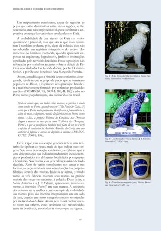 157
DO SÉCULO XIX AO INÍCIO DE XX | CERÂMICA, METAIS E OUTROS SUPORTES
Um mapeamento consistente, capaz de registrar as
peças que estão distribuídas entre várias regiões, se faz
necessário, mas não imprescindível, para confirmar a ex-
pressiva presença das cerâmicas produzidas em Gaia.
A probabilidade de que vieram de Gaia em maior
quantidade é plausível, mas que são as que mais resisti-
ram é também evidente, pois, além da coleção, elas são
reconhecidas em registros fotográficos do acervo do-
cumental do Instituto Portucale, quando aparecem ex-
postas na arquitetura, logradouros, jardins e instituições
espalhadas pelo território brasileiro. Estas suposições são
reforçadas por trabalhos recentes sobre a cidade de Pe-
lotas, no estado do Rio Grande do Sul, por Keli Cristina
Scolari, e por Rejane Botelho e Ana Margarida Portela.
Assim, à medida que a história dessas cerâmicas é res-
gatada, revela-se que o grupo de peças que se tornaram
populares no Brasil, e inspiraram uma produção brasilei-
ra é maioritariamente formado por cerâmicas produzidas
em Gaia (DOMINGUES, 2009-I: 180;-II: 180) e não no
Porto como, popularmente, são conhecidas no Brasil.
Note-se ainda que, em todas estas marcas, a fábrica é dada
como sendo no Porto, quando era em Vila Nova de Gaia. É
certo que o Porto mais facilmente identificava a proveniência e,
além do mais, o depósito e venda da fábrica era no Porto, como
vimos. Aliás, a própria Fábrica de Cerâmica das Devesas
chegou a marcar as suas peças como “Fábrica das Devezas/
Porto”, o que se justificava também pelo facto de ser no Porto
a oficina de cantarias de António Almeida da Costa, que era
anterior à fábrica e servia de depósito à mesma (DOMIN-
GUES, 2009-I: 196).
Certo é que, essa associação genérica reflete uma ten-
tativa de tipificar as peças, mais do que indicar suas ori-
gens. Sob uma observação cuidadosa, percebe-se que é
uma denominação que indiscriminadamente inclui exem-
plares produzidos em diferentes localidades portuguesas
e brasileiras. No entanto, essa generalização não é de todo
aleatória. Além de serem semelhantes nos temas e nas
formas, as peças recebem uma contribuição das próprias
fábricas, através das marcas. Indicou-se acima, o modo
como as três fábricas marcam seus nomes na grande
maioria das peças pertencentes à coleção. Duas delas, a
Santo António e a J. P. Valente, apresentam, invariavel-
mente, a inscrição “Porto” em suas marcas. A categoria
dos animais serve melhor como exemplo de visibilidade
das marcas, pois, são inscritas integralmente em um lado
da base, quando em outras categorias podem se estender
por até três lados da base. Assim, sem maior conhecimen-
to sobre sua origem, essas cerâmicas são reconhecidas
entre os brasileiros, associadas às marcas que carregam.
Fig. 3 - Cão Sentado Fêmea; fábrica J. P. Valente;
dimensões 72x32x74 cm.
Fig. 4 - Vaso liso estampado (par); fábrica Deve-
zas; dimensões 31x30 cm.
Fig. 2 - Cão Sentado Macho; fábrica Santo An-
tónio; dimensões 76x48x68 cm.
 