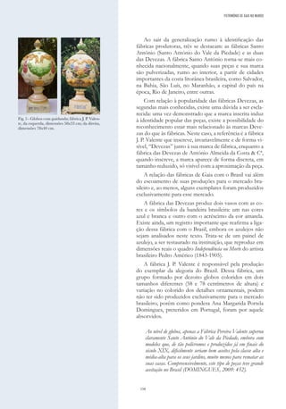 158
Ao sair da generalização rumo à identificação das
fábricas produtoras, três se destacam: as fábricas Santo
António (Santo António do Vale da Piedade) e as duas
das Devezas. A fábrica Santo António torna-se mais co-
nhecida nacionalmente, quando suas peças e sua marca
são pulverizadas, rumo ao interior, a partir de cidades
importantes da costa litorânea brasileira, como Salvador,
na Bahia, São Luís, no Maranhão, a capital do país na
época, Rio de Janeiro, entre outras.
Com relação à popularidade das fábricas Devezas, as
segundas mais conhecidas, existe uma dúvida a ser escla-
recida: uma vez demonstrado que a marca inscrita induz
à identidade popular das peças, existe a possibilidade do
reconhecimento estar mais relacionado às marcas Deve-
zas do que às fábricas. Neste caso, a referência é a fábrica
J. P. Valente que inscreve, invariavelmente e de forma vi-
sível, “Devezas” junto à sua marca de fábrica, enquanto a
fábrica das Devezas de António Almeida da Costa & Cª,
quando inscreve, a marca aparece de forma discreta, em
tamanho reduzido, só visível com a aproximação da peça.
A relação das fábricas de Gaia com o Brasil vai além
do escoamento de suas produções para o mercado bra-
sileiro e, ao menos, alguns exemplares foram produzidos
exclusivamente para esse mercado.
A fábrica das Devezas produz dois vasos com as co-
res e os símbolos da bandeira brasileira: um nas cores
azul e branca e outro com o acréscimo da cor amarela.
Existe ainda, um registro importante que reafirma a liga-
ção dessa fábrica com o Brasil, embora os azulejos não
sejam analisados neste texto. Trata-se de um painel de
azulejo, a ser restaurado na instituição, que reproduz em
dimensões reais o quadro Independência ou Morte do artista
brasileiro Pedro Américo (1843-1905).
A fábrica J. P. Valente é responsável pela produção
do exemplar da alegoria do Brazil. Dessa fábrica, um
grupo formado por dezoito globos coloridos em dois
tamanhos diferentes (58 e 78 centímetros de altura) e
variação no colorido dos detalhes ornamentais, podem
não ter sido produzidos exclusivamente para o mercado
brasileiro, porém como pondera Ana Margarida Portela
Domingues, preteridos em Portugal, foram por aquele
absorvidos.
Ao nível de globos, apenas a Fábrica Pereira Valente superou
claramente Santo António do Vale da Piedade, embora com
modelos que, de tão polícromos e produzidos já em finais do
século XIX, dificilmente seriam bem aceites pela classe alta e
média-alta para os seus jardins, muito menos para rematar as
suas casas. Compreensivelmente, este tipo de peças teve grande
aceitação no Brasil (DOMINGUES, 2009: 452).
Fig. 5 - Globos com guirlanda; fábrica J. P. Valen-
te, da esquerda, dimensões 58x33 cm; da direita,
dimensões 78x40 cm.
PATRIMÓNIO DE GAIA NO MUNDO
 
