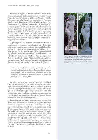 159
O busto da alegoria do Inverno da fábrica Santo Antó-
nio, que integra a coleção, traz inscrito na base da peanha
“Casa da America”, junto ao endereço, “Rua do Ouvidor
32”, outro exemplar da coleção analisado por Ana Mar-
garida Portela Domingues (DOMINGUES, 2009: 194),
e demonstra a produção direcionada. As investigações
apontam para a referência de um estabelecimento co-
mercial que existiu nesse logradouro e seria um possível
distribuidor. A Rua do Ouvidor foi um importante ponto
de convergência comercial e cultural no centro do Rio de
Janeiro, nos séculos XIX e início do XX, com a concen-
tração de cafés, livrarias, lojas de artigos importados e
frequentadores ilustres.
A presença de Gaia no Brasil é mais efetiva do que os
brasileiros e portugueses reconhecem. Da coleção des-
taca-se um exemplo que relaciona a produção brasileira
a Gaia, já citado em outra oportunidade (SILVA, 2012),
mas que se faz necessário aqui. Mais especificamente,
liga a fábrica Santo António com a fábrica Cerâmica Luiz
Salvador em Itaipava, no estado do Rio de Janeiro, fun-
dada em meados do século XX por um técnico cerâmico
proveniente de Alcaboça. São duas alegorias da America,
distintas na base, no esmalte, e nas marcas de fábrica.
A tese de que a América brasileira é produzida a partir do
[mesmo] molde da Fábrica Santo Antonio do Porto, não pode
ser descartada e não se trata de uma falsificação, pois os dois
exemplares apresentam as respectivas marcas de fábrica im-
pressa (SILVA, 2012: 211).
A seguir, serão acrescentados exemplos e informa-
ções que demonstram características importantes sobre
a produção dessas cerâmicas. Para o Instituto Portucale
conhecê-las em profundidade é uma necessidade, já que
quando a instituição recebe as peças, elas podem estar
tanto em perfeito estado de conservação, quanto em ca-
cos. As primeiras guardam informações que as últimas
necessitam para serem recompostas.
Por estarem reunidas no mesmo espaço, as possibili-
dades para conhecer esse material se ampliam, visto que
permitem a realização de análises comparativas, já que
expõe de maneira contundente as características únicas
de uma peça, de um grupo delas ou de toda uma pro-
dução. Desta forma, ao analisar em conjunto a coleção,
identifica-se três características que atribui um padrão
de unidade à produção das peças: o material com o qual
são produzidas, o processo produtivo e a função a que
se destinam. O surgimento de quaisquer outras caracte-
rísticas nessa análise aponta para semelhanças, diferen-
ças e exceções, entre as produções das fábricas e entre
as peças.
Fig. 6 - Alegoria da America; a da esquerda, fá-
brica Santo António e, da direita (sem denomi-
nação inscrita), fábrica Cerâmica Luís Salvador;
dimensões 102x36x36 cm, excluindo peanha e
penacho.
DO SÉCULO XIX AO INÍCIO DE XX | CERÂMICA, METAIS E OUTROS SUPORTES
 