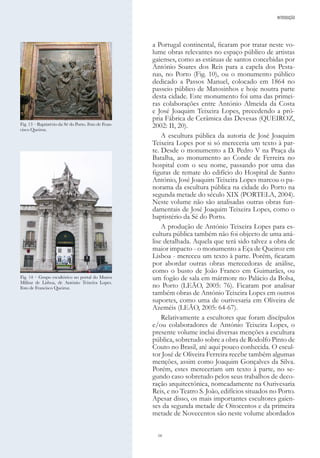 16
a Portugal continental, ficaram por tratar neste vo-
lume obras relevantes no espaço público de artistas
gaienses, como as estátuas de santos concebidas por
António Soares dos Reis para a capela dos Pesta-
nas, no Porto (Fig. 10), ou o monumento público
dedicado a Passos Manuel, colocado em 1864 no
passeio público de Matosinhos e hoje noutra parte
desta cidade. Este monumento foi uma das primei-
ras colaborações entre António Almeida da Costa
e José Joaquim Teixeira Lopes, precedendo a pró-
pria Fábrica de Cerâmica das Devesas (QUEIROZ,
2002: II, 20).
A escultura pública da autoria de José Joaquim
Teixeira Lopes por si só mereceria um texto à par-
te. Desde o monumento a D. Pedro V na Praça da
Batalha, ao monumento ao Conde de Ferreira no
hospital com o seu nome, passando por uma das
figuras de remate do edifício do Hospital de Santo
António, José Joaquim Teixeira Lopes marcou o pa-
norama da escultura pública na cidade do Porto na
segunda metade do século XIX (PORTELA, 2004).
Neste volume não são analisadas outras obras fun-
damentais de José Joaquim Teixeira Lopes, como o
baptistério da Sé do Porto.
A produção de António Teixeira Lopes para es-
cultura pública também não foi objecto de uma aná-
lise detalhada. Aquela que terá sido talvez a obra de
maior impacto - o monumento a Eça de Queiroz em
Lisboa - mereceu um texto à parte. Porém, ficaram
por abordar outras obras merecedoras de análise,
como o busto de João Franco em Guimarães, ou
um fogão de sala em mármore no Palácio da Bolsa,
no Porto (LEÃO, 2005: 76). Ficaram por analisar
também obras de António Teixeira Lopes em outros
suportes, como uma de ourivesaria em Oliveira de
Azeméis (LEÃO, 2005: 64-67).
Relativamente a escultores que foram discípulos
e/ou colaboradores de António Teixeira Lopes, o
presente volume inclui diversas menções a escultura
pública, sobretudo sobre a obra de Rodolfo Pinto de
Couto no Brasil, até aqui pouco conhecida. O escul-
tor José de Oliveira Ferreira recebe também algumas
menções, assim como Joaquim Gonçalves da Silva.
Porém, estes mereceriam um texto à parte, no se-
gundo caso sobretudo pelos seus trabalhos de deco-
ração arquitectónica, nomeadamente na Ourivesaria
Reis, e no Teatro S. João, edifícios situados no Porto.
Apesar disso, os mais importantes escultores gaien-
ses da segunda metade de Oitocentos e da primeira
metade de Novecentos são neste volume abordados
INTRODUÇÃO
Fig. 13 – Baptistério da Sé do Porto. Foto de Fran-
cisco Queiroz.
Fig. 14 – Grupo escultórico no portal do Museu
Militar de Lisboa, de António Teixeira Lopes.
Foto de Francisco Queiroz.
 