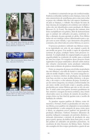 160
A cerâmica é o material com que são confeccionadas.
Embora conhecidas também como faianças, trata-se de
uma característica de semelhança, pois como nem todas
as peças são vidradas falta-lhes um aspecto fundamen-
tal para as faianças, o vidrado. Na coleção há mais de
duas dezenas de exemplares em cerâmica sem vidrado e
todos eles são identificados como produção da fábrica
Devezas (A. A. Costa). Na categoria dos animais, dois
leões exemplificam essa prática, além de demonstrarem
que os animais são utilizados em pares, conforme in-
dica a alteração da pata apoiada no globo. Esta fábrica
inclui em seu catálogo valores diferenciados para a op-
ção com ou sem vidrado, o que demonstra uma prática
constante, não observada em outras fábricas, no acervo.
O processo produtivo utilizado nas fábricas consis-
te na reprodução em série de um original a partir de
um molde em gesso. Um molde é capaz de reproduzir
centenas de peças, condição básica num processo in-
dustrial. A complexidade do original implica no grau de
engenhosidade na confecção do molde, para a retirada
de uma boa cópia. Os resquícios desse processo ficam
registrados nas peças analisadas e deixam subtis marcas
das soluções encontradas numa produção industrial,
com sinais evidentes de práticas manufaturadas.
Entre as categorias de peças envolvidas na produção
das três fábricas, a da telha de beiral é a única reprodu-
zida em molde simples e único. As outras categorias se-
guem os mesmos critérios de produção, são montadas
com base em dois ou mais moldes distintos: o da pea-
nha, o do corpo e o dos adornos da peça. Existem pe-
ças de outras categorias, na coleção, confeccionadas em
um único molde envolvendo corpo e peanha, porém,
produzidas por outras fábricas que não as três em aná-
lise. A união entre essas partes acontece geralmente na
fase anterior à secagem da massa cerâmica, mas, foram
observados casos na coleção de junções de peanhas e
corpos feitos na fase final de queima com o auxílio da
fundição do vidrado.
As peanhas seguem padrões de fábrica, como di-
mensões e formato. Entre as produzidas em uma mes-
ma fábrica, esses padrões são adaptados às necessidades
correspondentes a cada categoria de peça, como peso
e altura, ou adquirem novos padrões em períodos de
produção diferentes. Embora formatos diferentes de
peanhas indiquem concepção em períodos distintos, é
arriscado determinar o período de produção de uma
peça a partir, apenas, da análise deste item, pois, os mol-
des podem ser utilizados em períodos posteriores. As
esculturas de dois Invernos da fábrica Santo António
são exemplos de dois corpos produzidos a partir de um
Fig. 7 - Leão sentado, fábrica Devezas; da esquer-
da sem vidrado; da direita com vidrado, na cor
branca; dimensões 73x35x74 cm.
Fig. 9 - Vaso alto ornado, fábrica Santo Antônio; di-
mensões 48x37 cm. Globo com faixa, fábrica Santo
Antônio; dimensões 40x24 cm.
Fig. 8 - Telha de beiral pintada; fábrica Santo An-
tônio; dimensões 81x21x9 cm.
PATRIMÓNIO DE GAIA NO MUNDO
 