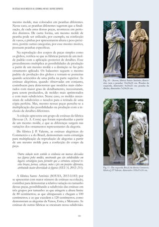 161
mesmo molde, mas colocados em peanhas diferentes.
Nesse caso, as peanhas diferentes sugerem que a finali-
zação, de cada uma dessas peças, aconteceu em perío-
dos distintos. De outra forma, um mesmo molde de
peanha pode ser utilizado, por exemplo, na confecção
de vasos, e pinhas por apresentarem altura e peso próxi-
mos, porém outras categorias, por esse mesmo motivo,
possuem peanhas específicas.
Na reprodução dos corpos de peças simples como
os globos, verifica-se que as fábricas partem de um mol-
de padrão com a aplicação posterior de detalhes. Esse
procedimento multiplica as possibilidades de produção
a partir de um mesmo molde e a distinção se faz pelo
ornamento aplicado. Os balaustres seguem o mesmo
padrão de produção dos globos e tornam-se ponteiras
quando acrescidos de uma pinha na parte superior. As
estátuas alegóricas, quando observadas em conjunto,
contribuem para demonstrar que modelos mais elabo-
rados com maior grau de detalhamento, necessitaram,
para serem produzidos, de moldes mais aprimorados
e com mais subdivisões. Nesse caso, os moldes neces-
sitam de subdivisões e tasselos para a retirada de uma
cópia perfeita. Mas, mesmo nessas peças percebe-se a
multiplicação das possibilidades na produção com a in-
clusão de detalhes diferentes.
A coleção apresenta um grupo de estátuas da fábrica
Devezas (A. A. Costa) que foram reproduzidas a partir
de um mesmo molde, e que as diferenças surgem nas
variações dos ornamentos representantes da alegoria.
Da fábrica J. P. Valente, as estátuas alegóricas do
Commercio e a do Brazil, demonstram outra estratégia
para multiplicação da reprodução de alegorias a partir
de um mesmo molde para a confecção do corpo da
peça.
Outra solução neste sentido se evidencia em marcas deixadas
nas figuras pelos moldes, mostrando que são subdivididos em
lugares estratégicos para permitir que a estrutura corporal re-
ceba braços, pernas, cabeças, mãos e pés em posições diferentes,
atribuindo maior diversidade às figuras (SILVA, 2012: 211).
A fábrica Santo Antônio (SOUSA, 2013-I:183) por
se apresentar com maior número de estátuas na coleção,
contribui para demonstrar a relativa variação no tamanho
dessas peças, possibilitando a subdivisão das estátuas em
três grupos por tamanho: as que atingem a altura limite
de 80 centímetros; as que ultrapassam e chegam a 100
centímetros; e as que excedem a 120 centímetros, como
demonstram as alegorias da Venos, Estio, e Mercurio. As
estátuas de outras fábricas se encaixam nessa subdivisão.
Fig. 10 – Inverno, fábrica Santo António; dimen-
sões (sem a peanha) 74x24x24 cm. Peanha da
esquerda, dimensões 4x24x22 cm; peanha da
direita, dimensões 7x24x24 cm.
Fig. 11 - Da esquerda Brazil; da direita Commercio;
fábrica J. P. Valente, dimensões 103x37x34 cm.
DO SÉCULO XIX AO INÍCIO DE XX | CERÂMICA, METAIS E OUTROS SUPORTES
 