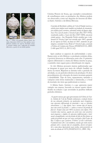 164
Cristina Peixoto de Sousa, que exemplos contundentes
de semelhanças entre as produções das fábricas podem
ser observados, como nas alegorias do Inverno da fábri-
ca Santo António e da fábrica Devezas.
Com João do Rio Júnior a fábrica de Vale de Piedade recorreu a
artistas para integrar novos modelos na produção de ornamenta-
ção cerâmica para exteriores, sobretudo estátuas de figuras alegó-
ricas. Foi o caso do convite a Teixeira Lopes (Pai, 1837-1918),
reconhecido escultor, e Soares dos Reis (1847-1889), um jovem
criador gaiense. Ana Margarida Portela considera que a cola-
boração de Teixeira Lopes terá ocorrido entre 1865, aquando
do seu regresso de Paris, em finais de 1867, momento em que
integrou a sociedade Costa, Breda & Teixeira Lopes, associada
à Fábrica de Cerâmica das Devesas (DOMINGUES, 2009:
I: 448 apud SOUSA, 2013: I: 62).
Após analisar os aspectos de uniformidade e seme-
lhança entre as três fábricas e a produção cerâmica delas,
é possível descrever as diferenças entre elas. O primeiro
aspecto diferencial é a marca de fábrica inscrita na peça,
o caminho mais seguro para a identificação de origem.
As três fábricas possuem marcas padronizadas que
se integram às peças por meio do vidrado fundido ou
inciso na massa. Repetem-se durante todo o período de
atividade, ou em períodos distintos de produção. Os dois
procedimentos de colocação da marca mostram garantir
a durabilidade. Tipo de letra, espaçamento, tamanho e
variações entre letras maiúsculas e minúsculas, e o local
da inscrição são itens que padronizam as marcas.
A fábrica Santo António é a que apresenta maior
variação nas marcas, havendo ao menos quatro identi-
ficadas na coleção e que associadas às peanhas indicam
períodos distintos.
As quatro marcas que aqui apresentamos da Fábrica de San-
to António do Vale da Piedade evidenciam a evolução técnica
da sua colocação: primeiro, em maiúsculas mais irregulares,
com espessura diferenciada de pincelada e com as referidas
abreviaturas [...]; logo depois, com o mesmo tipo de marca,
mas com caveto na peanha — ambas as marcas do período de
João de Araújo Lima (até 1861) ou poucos anos depois. Das
restantes duas marcas, aquela em caveto mas com caracteres
mais pequenos e simples, de espessura indiferenciada e total-
mente estampilhados, será do período de João do Rio Júnior ou
ainda do período em que este esteve associado a João Lopes do
Rio. Verifica-se que a palavra “Fábrica” já não é abreviada.
O pedestal mais alto e sem molduras, mesmo que tenha marca
pintada sobre o mesmo tipo de estampilha, deverá correspon-
der a uma época ligeiramente mais tardia, talvez posterior ao
início da década de 1870 (DOMINGUES, 2009: 196).
PATRIMÓNIO DE GAIA NO MUNDO
Fig. 17 - Globos com guirlanda; fábrica Santo An-
tónio; dimensões 64x33 cm. Estes globos exem-
plificam também um aspecto abordado acima,
a variação obtida com a aplicação de detalhes
diferentes, a partir de um molde padrão.
 