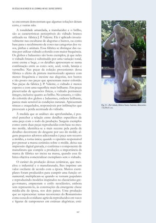 167
se encontram demonstram que algumas soluções deram
certo, e outras não.
A tonalidade amarelada, a translucidez e o brilho,
são as características perceptíveis do vidrado branco
utilizado na fábrica J. P. Valente. Ele é aplicado invaria-
velmente nas esculturas de alegorias e bustos, ou como
base para o recebimento de cores nas categorias dos va-
sos, pinhas e animais. Essa fábrica se distingue das ou-
tras por utilizar vidrado colorido com maior frequência.
Os globos e balaustres são bons exemplos, já que neles
o vidrado branco é substituído por uma variação tonal,
entre creme e bege, e os detalhes apresentam-se numa
combinação entre as cores ocre, azul, verde, laranja e
vermelho. Nas peças da coleção provenientes dessa
fábrica o efeito de pintura marmorizado aparece com
menos frequência e inexiste nas alegorias, nos bustos
e tão pouco nas peças que apresentam maior colorido.
Nas peças da fábrica J. P. Valente, o vidrado é menos
espesso e com uma superfície mais brilhante. Em peças
preservadas de agressões físicas, o vidrado permanece
íntegro, inclusive quanto ao brilho. No entanto, o vidra-
do colorido dos globos e balaustres, embora brilhante,
parece mais sensível às condições naturais. Apresentam
trincas e craquelados, responsáveis por infiltrações que
provocam a perda acentuada do vidrado.
À medida que as análises são aprofundadas, é pos-
sível perceber a relação entre detalhes específicos de
uma peça com o todo da produção. Surgem exemplos
como: entre duas peças reproduzidas com base no mes-
mo molde, identifica-se a mais recente pela perda de
detalhes decorrente do desgaste por uso do molde; al-
guns pequenos adornos adicionados à peça sem recurso
a moldes, a torna única; quando o operário responsável
por prensar a massa cerâmica sobre o molde, deixa sua
impressão digital gravada, e confirma o componente de
manufatura que compõe a produção; a importância da
marca de fábrica ser incisa na massa, quando essa fá-
brica objetiva comercializar exemplares sem o vidrado.
O caráter da produção dessas cerâmicas, que mes-
clou o industrial e o manufaturado, lhes imprime um
valor oscilante de acordo com a época. Muitos exem-
plares foram produzidos para cumprir uma função or-
namental; multiplicam-se quando se tornam populares
e reproduzindo modelos inspirados no classicismo gre-
go-romano, emprestam o estilo neoclássico, embora
sem representá-lo, às construções da emergente classe
média-alta da época, nos dois países. Uma produção
que ao representar: temas recorrentes do Romantismo
como cena do cotidiano agrícola reproduzidos em vasos
e figuras de camponeses em estátuas alegóricas; está-
DO SÉCULO XIX AO INÍCIO DE XX | CERÂMICA, METAIS E OUTROS SUPORTES
Fig. 21 - Pai Cabinda, fábrica Santo António, dimensões
73x39x41 cm.
 