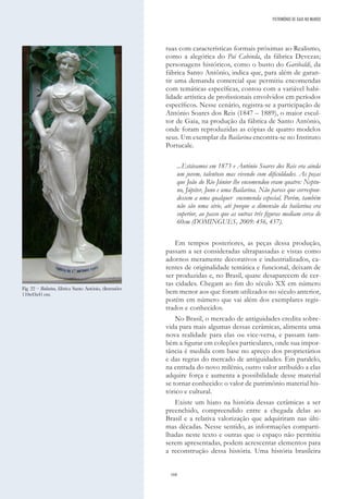168
tuas com características formais próximas ao Realismo,
como a alegórica do Pai Cabinda, da fábrica Devezas;
personagens históricos, como o busto do Garibaldi, da
fábrica Santo Antônio, indica que, para além de garan-
tir uma demanda comercial que permitiu encomendas
com temáticas específicas, contou com a variável habi-
lidade artística de profissionais envolvidos em períodos
específicos. Nesse cenário, registra-se a participação de
António Soares dos Reis (1847 – 1889), o maior escul-
tor de Gaia, na produção da fábrica de Santo Antônio,
onde foram reproduzidas as cópias de quatro modelos
seus. Um exemplar da Bailarina encontra-se no Instituto
Portucale.
...Estávamos em 1873 e António Soares dos Reis era ainda
um jovem, talentoso mas vivendo com dificuldades. As peças
que João do Rio Júnior lhe encomendou eram quatro: Neptu-
no, Júpiter, Juno e uma Bailarina. Não parece que correspon-
dessem a uma qualquer encomenda especial. Porém, também
não são uma série, até porque a dimensão da bailarina era
superior, ao passo que as outras três figuras mediam cerca de
60cm (DOMINGUES, 2009: 456, 457).
Em tempos posteriores, as peças dessa produção,
passam a ser consideradas ultrapassadas e vistas como
adornos meramente decorativos e industrializados, ca-
rentes de originalidade temática e funcional, deixam de
ser produzidas e, no Brasil, quase desaparecem de cer-
tas cidades. Chegam ao fim do século XX em número
bem menor aos que foram utilizados no século anterior,
porém em número que vai além dos exemplares regis-
trados e conhecidos.
No Brasil, o mercado de antiguidades credita sobre-
vida para mais algumas dessas cerâmicas, alimenta uma
nova realidade para elas ou vice-versa, e passam tam-
bém a figurar em coleções particulares, onde sua impor-
tância é medida com base no apreço dos proprietários
e das regras do mercado de antiguidades. Em paralelo,
na entrada do novo milênio, outro valor atribuído a elas
adquire força e aumenta a possibilidade desse material
se tornar conhecido: o valor de patrimônio material his-
tórico e cultural.
Existe um hiato na história dessas cerâmicas a ser
preenchido, compreendido entre a chegada delas ao
Brasil e a relativa valorização que adquiriram nas últi-
mas décadas. Nesse sentido, as informações comparti-
lhadas neste texto e outras que o espaço não permitiu
serem apresentadas, podem acrescentar elementos para
a reconstrução dessa história. Uma história brasileira
PATRIMÓNIO DE GAIA NO MUNDO
Fig. 22 – Bailarina, fábrica Santo António, dimensões
110x43x41cm.
 