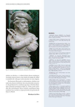 169
Fig. 23 - Garibaldi, fábrica Santo António, dimensões 80x55x30 cm.
BIBLIOGRAFIA
- BOTELHO, Regiane; PORTELA, Ana Margarida
(2010) - Fotos contam uma história de Portugal em Pelotas. Pelotas:
Editora e Gráfica Universitária.
- Catálogo da Fábrica Cerâmica e de Fundição das Devezas Antó-
nio Almeida da Costa & Cª (1910). Editor: Real Typ. Lith.
Lusitana Gaya
- DOMINGUES, Ana Margarida Portela (2009) - A orna-
mentação cerâmica na arcquitetura do romantismo em Portugal. Vo-
lumes 1 e 2. Tese de Doutoramento em História da Arte.
Porto: Faculdade de Letras da Universidade do Porto.
- LOPES, Carlos da Silva (2004) - Estudos de história da cerâ-
mica. Porto: Gabinete de Estudos de Artes Decorativas da
Universidade Católica Portuguesa.
- Museu Nacional do Azulejo. A Cerâmica Portuguesa da Monarquia
à República. Lisboa: IMC, 19 out. 2010 a 13 fev. 2011.
- PORTELA, Ana Margarida; BOTELHO, Rejane
(2010) - Fotos contam uma história de Portugal em Pelotas. Pelotas:
Editora e Gráfica Universitária/UFPel.
- PORTELA, Ana Margarida; QUEIROZ, Francisco
(2008) - A fábrica das Devesas e o patrimônio industrial cerâmico
de Vila Nova de Gaia. Separata de «Arqueologia Industrial»,
4ª.Série, vol. IV
, nº 1-2.
- QUEIROZ, Francisco (2000) - Devesas: de complexo fabril
bem sucedido a patrimônio industrial em risco. In: Actas do III
Congresso de Arqueologia Peninsular (Vila Real, 22 a 26 de se-
tembro de 1999). Volume 8 – “Terrenos” da Arqueologia
da Península Ibérica (secção de Arqueologia Industrial).
Porto: ADECAP, 2000, p. 323-335.
- QUEIRÓS, José (1987) - Cerâmica portuguesa e outros estudos.
3. ed. Lisboa: Presença.
- SCOLARI, Keli Cristina (2012) - Cerâmica em faiança exis-
tente nos casarões do centro de Pelotas. Pelotas: Editora e Gráfica
Universitária/UFPel. Dissertação de Mestrado.
- SILVA, Marilene (2014) - Comunicação — A Cerâmica
ornamental portuguesa do século XIX no Brasil: estudo a partir do
acervo do Instituo Portucale. In Encontro Luso-Brasileiro de Museus
Casas. Rio de Janeiro: Fundação Casa de Rui Barbosa,
(Coleção FCRB Aconteceu; 14)
- SILVA, Marilene (2012) - A ornamentação arquitetônica do
século XIX: objeto de estudo para a compreensão do oficio das Artes
no Brasil. In MALTA, Marize; PEREIRA, Sonia Gomes;
CAVALCANTI, Ana (Org.). Novas perspectivas para o estudo
da arte no Brasil de entresséculos (XIX/XX): 195 anos de Escola
de Belas Artes. Rio de Janeiro: EBA/UFRJ.
- SOUSA, Laura Cristina Peixoto de (2013) - A fábrica de
louça de Santo António de Vale de Piedade, em Gaia: arquitetura, es-
paços e produção semi-industrial oitocentista. Porto: Universidade
do Porto. Dissertação de Mestrado.
DO SÉCULO XIX AO INÍCIO DE XX | CERÂMICA, METAIS E OUTROS SUPORTES
relativa ao destino e à sobrevivência dessas cerâmicas,
formada a passos lentos, mas ainda em tempo de trilhar
o caminho de volta que vá de encontro às suas origens.
No Instituto Portucale, as informações obtidas com
cada uma dessas cerâmicas são, em potencial, um pon-
to de partida do fio condutor que liga a história brasi-
leira à história portuguesa delas. E, assim, como guar-
diãs das informações dessa história, contribuem para
esclarecê-la e tornam-se representantes da presença de
Gaia no Brasil.
Marilene da Silva
 