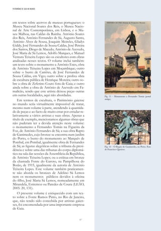 17
em textos sobre acervos de museus portugueses: o
Museu Nacional Soares dos Reis, o Museu Nacio-
nal de Arte Contemporânea, em Lisboa, e o Mu-
seu Malhoa, nas Caldas da Rainha. António Soares
dos Reis, António Fernandes de Sá, Augusto Santo,
António Alves de Sousa, Joaquim Meireles, Gladys
Giddy, José Fernandes de Sousa Caldas, José Pereira
dos Santos, Diogo de Macedo, António de Azevedo,
José Maria de Sá Lemos, Adolfo Marques, e Manuel
Ventura Teixeira Lopes são os escultores com obras
analisadas nesses textos. O volume inclui também:
um texto sobre o monumento a António Enes, obra
de António Teixeira Lopes em Moçambique; outro
sobre o busto de Camões, de José Fernandes de
Sousa Caldas, em Vigo; outro sobre a prolixa obra
de escultura pública de Henrique Moreira; outro so-
bre a obra de Zeferino Couto fora de Gaia; e outro
ainda sobre a obra de António de Azevedo em Fa-
malicão, sendo que este artista deixou peças outras
em outras localidades, aqui não abordadas.
Em termos de escultura, o Património gaiense
no mundo seria virtualmente impossível de tratar,
mesmo num volume à parte, atendendo à quantida-
de de peças e ao facto de muito estar por estudar re-
lativamente a vários artistas e suas obras. Apenas a
título de exemplo, mencionamos algumas obras que
não puderam ter a devida atenção neste volume:
o monumento a Fernandes Tomás na Figueira da
Foz, de António Fernandes de Sá; a sua obra Rapto
de Ganimedes, cujo bronze se encontra num jardim
do Porto, o busto do monumento ao Marquês de
Pombal, em Pombal, igualmente obra de Fernandes
de Sá; as figuras alegóricas sobre a tribuna da presi-
dência e sobre uma das tribunas do corpo diplomá-
tico na sala das sessões da Assembleia da República,
de António Teixeira Lopes; ou a estátua em bronze
da chamada Fonte do Garoto, na Pampilhosa do
Botão, de 1915, igualmente da autoria de António
Teixeira Lopes. Este volume também praticamen-
te não aborda os bronzes de Adelino Sá Lemos
nem os monumentos públicos devidos à oficina
do filho, José Maria Sá Lemos, nomeadamente em
Mirandela, Estremoz ou Paredes de Coura (LEÃO,
2005: 20, 131).
O presente volume é enriquecido com um tex-
to sobre a Fonte Ramos Pinto, no Rio de Janeiro,
que, não tendo sido concebida por artistas gaien-
ses, foi encomendada por uma importante empresa
de Gaia.
PATRIMÓNIO DE GAIA NO MUNDO
Fig. 15 – Monumento a Fernandes Tomás (postal
antigo).
Fig. 16 – O Rapto de Ganímedes, no Porto. Foto
de Francisco Queiroz.
 