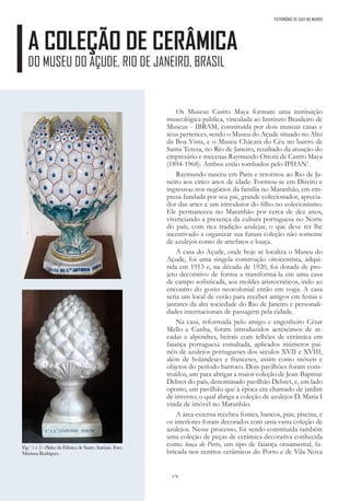 170
A COLEÇÃO DE CERÂMICA
DO MUSEU DO AÇUDE, RIO DE JANEIRO, BRASIL
PATRIMÓNIO DE GAIA NO MUNDO
Os Museus Castro Maya formam uma instituição
museológica pública, vinculada ao Instituto Brasileiro de
Museus - IBRAM, constituída por dois museus casas e
seus pertences, sendo o Museu do Açude situado no Alto
da Boa Vista, e o Museu Chácara do Céu no bairro de
Santa Teresa, no Rio de Janeiro, resultado da atuação do
empresário e mecenas Raymundo Ottoni de Castro Maya
(1894-1968). Ambos estão tombados pelo IPHAN1
.
Raymundo nasceu em Paris e retornou ao Rio de Ja-
neiro aos cinco anos de idade. Formou-se em Direito e
ingressou nos negócios da família no Maranhão, em em-
presa fundada por seu pai, grande colecionador, aprecia-
dor das artes e um introdutor do filho no colecionismo.
Ele permaneceu no Maranhão por cerca de dez anos,
vivenciando a presença da cultura portuguesa no Norte
do país, com rica tradição azulejar, o que deve ter lhe
incentivado a organizar sua futura coleção não somente
de azulejos como de artefatos e louça.
A casa do Açude, onde hoje se localiza o Museu do
Açude, foi uma singela construção oitocentista, adqui-
rida em 1913 e, na década de 1920, foi dotada de pro-
jeto decorativo de forma a transformá-la em uma casa
de campo sofisticada, aos moldes aristocráticos, indo ao
encontro do gosto neocolonial então em voga. A casa
seria um local de verão para receber amigos em festas e
jantares da alta sociedade do Rio de Janeiro e personali-
dades internacionais de passagem pela cidade.
Na casa, reformada pelo amigo e engenheiro César
Mello e Cunha, foram introduzidos acréscimos de ar-
cadas e alpendres, beirais com telhões de cerâmica em
faiança portuguesa esmaltada, aplicados inúmeros pai-
néis de azulejos portugueses dos séculos XVII e XVIII,
além de holandeses e franceses, assim como móveis e
objetos do período barroco. Dois pavilhões foram cons-
truídos, um para abrigar a maior coleção de Jean-Baptiste
Debret do país, denominado pavilhão Debret, e, em lado
oposto, um pavilhão que à época era chamado de jardim
de inverno, o qual abriga a coleção de azulejos D. Maria I
vinda de imóvel no Maranhão.
A área externa recebeu fontes, bancos, pias, piscina, e
os interiores foram decorados com uma vasta coleção de
azulejos. Nesse processo, foi sendo constituída também
uma coleção de peças de cerâmica decorativa conhecida
como louça do Porto, um tipo de faiança ornamental, fa-
bricada nos centros cerâmicos do Porto e de Vila Nova
Fig. s
1 e 2 - Pinhas da Fábrica de Santo António. Foto:
MarianaRodrigues.
 