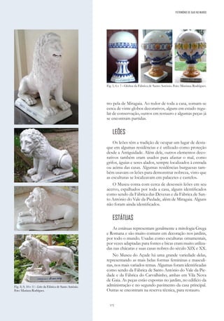 172
tro pela de Miragaia. Ao redor de toda a casa, somam-se
cerca de vinte globos decorativos, alguns em estado regu-
lar de conservação, outros em restauro e algumas peças já
se encontram partidas.
LEÕES
Os leões têm a tradição de ocupar um lugar de desta-
que em algumas residências e é utilizado como proteção
desde a Antiguidade. Além dele, outros elementos deco-
rativos também eram usados para afastar o mal, como
grifos, águias e seres alados, sempre localizados à entrada
ou acima das casas. Algumas residências burguesas tam-
bém usavam os leões para demonstrar nobreza, visto que
as esculturas se localizavam em palacetes e castelos.
O Museu conta com cerca de desesseis leões em seu
acervo, espalhados por toda a casa, alguns identificados
como sendo da Fábrica das Devesas e da Fábrica de San-
to António do Vale da Piedade, além de Miragaia. Alguns
não foram ainda identificados.
ESTÁTUAS
As estátuas representam geralmente a mitologia Grega
e Romana e são muito comuns em decoração nos jardins,
por todo o mundo. Usadas como esculturas ornamentais,
por vezes adaptadas para fontes e bicas eram muito utiliza-
das nas chácaras e suas casas nobres do século XIX e XX.
No Museu do Açude há uma grande variedade delas,
representando as mais belas formas femininas e masculi-
nas, nos mais variados temas. Algumas foram identificadas
como sendo da Fábrica de Santo António do Vale da Pie-
dade e da Fábrica do Carvalhinho, ambas em Vila Nova
de Gaia. As peças estão expostas no jardim, no edifício da
administração e no segundo pavimento da casa principal.
Outras se encontram na reserva técnica, para restauro.
Fig. 5, 6 e 7 - Globos da Fábrica de Santo António. Foto: Mariana Rodrigues.
Fig. 8, 9, 10 e 11 - Leões da Fábrica de Santo António.
Foto:MarianaRodrigues.
PATRIMÓNIO DE GAIA NO MUNDO
 