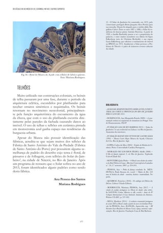 177
TELHÕES
Muito utilizado nas construções coloniais, os beirais
de telha passaram por uma fase, durante o período da
arquitetura eclética, escondidos por platibandas para
receber ornatos simétricos e requintados. Os beirais
retornam no movimento neocolonial, principalmen-
te pela função arquitetônica do escoamento da água
da chuva, que com o uso da platibanda escorria dire-
tamente pelas paredes da fachada causando danos ao
imóvel. O uso de telhas e telhões em cerâmica pintada
em monocromia azul ganha espaço nas residências da
burguesia urbana.
Apesar do Museu não possuir identificação das
fábricas, acredita-se que sejam muitos dos telhões da
Fábrica de Santo António do Vale da Piedade (Fábrica
de Santo Antônio do Porto) por possuírem alguma se-
melhança de padrão do desenho cujo tema é floral, de
pássaros e de folhagem, com telhões do Solar do Jam-
beiro2
, na cidade de Niterói, no Rio de Janeiro. Após
um programa de restauro que o Solar sofreu no ano de
2013, foram identificados alguns padrões como sendo
desta fábrica.
Ana Pessoa dos Santos
Mariana Rodrigues
(2) - O Solar do Jambeiro foi construído, em 1872, pelo
comerciante português Bento Joaquim Alves Pereira para
sua moradia. Depois foi alugado para o médico Júlio Ma-
galhães Calvet. Entre os anos 1887 e 1888, o Solar foi re-
sidência do famoso pintor António Parreiras. A partir de
1920, a família Bartholdy passou a ser a proprietária do
palacete, e entre muitos moradores seu último foi Egon
Falkenberg (neto de Christian Bertholdy) e sua esposa
Lucia Falkenberg, que solicitou o tombamento do imóvel
ao IPHAN em 1974. Atualmente o Solar pertence a Pre-
feitura de Niterói e é palco de inúmeros eventos culturais
da cidade.
BIBLIOGRAFIA
- ALMANAK ADMINISTRATIVO MERCANTIL E INDUS-
TRIAL DA CORTE E PROVINCIA DO RIO DE JANEIRO
PARA O ANO DE 1853.
- DOMINGUES, Ana Margarida Portela (2009) − A orna-
mentação cerâmica na arquitectura do romantismo em Portugal. Tese
de Doutoramento. FLUP
- FUNDAÇAO CASA DE RUI BARBOSA (2015) − Solar do
Jambeiro: A casa senhorial em Lisboa e no Rio de Janeiro.
Anatomia dos interiores.
- FUNDAÇÃO RAYMUNDO OTTONI DE CASTRO MAYA
(1994) − Museus Castro Maya: Museu do Açude, Chácara
do Céu. Rio de Janeiro: Agir.
- LOPES, Carlos da Silva (2004)− Estudos de História da Ce-
râmica. Porto: Universidade Católica Portuguesa.
- MORALES DE LOS RIOS FILHO, Adolfo (2000) −
O Rio de Janeiro imperial. 2. ed. Rio de Janeiro: Topbooks
UniverCidade Ed.
- MONTEIRO, João Pedro − O Brasil como destino da cerâmi-
ca da Real Fábrica de Louça. «Revista Convergência Lusíada»
n.º. 24, 2.º semestre, 2007. p. 224-243.
- PESSOA, Ana − Pinha de faiança esmaltada. In MEN-
DONÇA, Paulo Knauss de, coord − Objetos do Rio: 450
anos de história da cidade - memória, história e materialidade. No
prelo.
- QUEIROZ, Francisco (2016) - Os catálogos da Fábrica das
Devesas. Lisboa: Chiado Editora.
- RODRIGUES, Mariana; PESSOA, Ana (2017) − A
coleção de azulejos portugueses no Museu do Açude: salas nobres.
In SANTOS, Carlos Alberto et alli. coord.− Anais do IV
Colóquio Internacional A Casa Senhorial: Anatomia dos Interiores.
Pelotas: CLAEC, p. 537-562.
- SILVA, Marilene (2014) – A cerâmica ornamental portuguesa
do século XIX no Brasil: estudo a partir do acervo do Instituto Portu-
cale. In PESSOA, Ana e RANGEL, Aparecida, org. − III
Encontro Luso-Brasileiro de Museus Casas: espaço, memória e repre-
sentações. Rio de Janeiro: Fundação Casa de Rui Barbosa.
DO SÉCULO XIX AO INÍCIO DE XX | CERÂMICA, METAIS E OUTROS SUPORTES
Fig.36 - Beiral do Museu do Açude com telhões de fabrico gaiense.
Foto: Mariana Rodrigues.
 