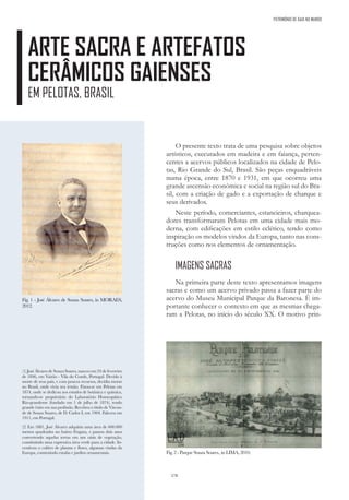 178
ARTE SACRA E ARTEFATOS
CERÂMICOS GAIENSES
EM PELOTAS, BRASIL
PATRIMÓNIO DE GAIA NO MUNDO
O presente texto trata de uma pesquisa sobre objetos
artísticos, executados em madeira e em faiança, perten-
centes a acervos públicos localizados na cidade de Pelo-
tas, Rio Grande do Sul, Brasil. São peças enquadráveis
numa época, entre 1870 e 1931, em que ocorreu uma
grande ascensão econômica e social na região sul do Bra-
sil, com a criação de gado e a exportação de charque e
seus derivados.
Neste período, comerciantes, estancieiros, charquea-
dores transformaram Pelotas em uma cidade mais mo-
derna, com edificações em estilo eclético, tendo como
inspiração os modelos vindos da Europa, tanto nas cons-
truções como nos elementos de ornamentação.
IMAGENS SACRAS
Na primeira parte deste texto apresentamos imagens
sacras e como um acervo privado passa a fazer parte do
acervo do Museu Municipal Parque da Baronesa. É im-
portante conhecer o contexto em que as mesmas chega-
ram a Pelotas, no início do século XX. O motivo prin-
(1) José Álvares de Souza Soares, nasceu em 24 de fevereiro
de 1846, em Vairão - Vila do Conde, Portugal. Devido à
morte de seus pais, e com poucos recursos, decidiu morar
no Brasil, onde vivia seu irmão. Fixou-se em Pelotas em
1874, onde se dedicou aos estudos de botânica e química,
tornando-se proprietário do Laboratório Homeopático
Rio-grandense (fundado em 1 de julho de 1874), tendo
grande êxito em sua profissão. Recebeu o título de Viscon-
de de Souza Soares, de D. Carlos I, em 1904. Faleceu em
1911, em Portugal.
(2) Em 1881, José Álvares adquiriu uma área de 600.000
metros quadrados no bairro Fragata, e passou dois anos
convertendo aquelas terras em um oásis de vegetação,
constituindo uma expressiva área verde para a cidade. In-
centivou o cultivo de plantas e flores, algumas vindas da
Europa, construindo estufas e jardins ornamentais.
Fig. 1 - José Álvares de Souza Soares, in MORAES,
2012.
Fig. 2 -ParqueSouzaSoares., in LIMA, 2010.
 