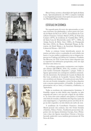 180
Dessa forma, ocorreu a demolição da Capela de Santa
Luzia. Aproximadamente em 1983 o conjunto retabular
e sua imaginária passaram a fazer parte do acervo do Mu-
seu Municipal Parque da Baronesa.
ESTÁTUAS EM CERÂMICA
Na segunda parte do texto são apresentadas as está-
tuas existentes nas platibandas e outras partes do Casa-
rão do Barão de São Luís (1879)3
, da residência do Con-
selheiro Francisco Antunes Maciel (1878), do Solar dos
Campos (1879), da residência de Cândida Dias (1875),
da Santa Casa de Misericórdia (entre 1877 e 1884), da
Antiga Escola de Belas Artes (1881), da Charqueada
São João (1810), do Museu Municipal Parque da Ba-
ronesa, do Hotel Manta e da Secretaria Municipal de
Cultura de Pelotas – SECULT.
Todas as estátuas foram identificadas através de
marcas em baixo-relevo ou pintadas de azul cobalto nas
bases e/ou por análise comparativa com as imagens im-
pressas no Catálogo da Fábrica de Cerâmica e Fundição
das Devezas, de 1910. Como havia várias alegorias que
se repetiam nas edificações pesquisadas, estas são aqui
descritas uma única vez.
As esculturas apresentam vestimentas com inspira-
ção clássica (QUEIROZ, 2016: 52), vestidos e túnicas
com tecidos formando drapeados e pregas. Todas as
figuras apresentam um contraposto também caracterís-
tico do classicismo. Na fachada do Casarão do Barão de
São Luís, residência de Leopoldo Antunes Maciel, há
seis esculturas em faiança. O casarão possui uma facha-
da com um frontão triangular, e neste há duas alegorias
com a mesma representação: a Gratidão. As demais re-
presentações são as Artes, o Comércio, a Indústria, e a
Agricultura.
Todas as esculturas são representações femininas. A
Gratidão segura na mão direita uma cegonha, na mão
esquerda um ramo e aos seus pés a figura de um elefan-
te. As Artes têm como atributo uma paleta; o Comércio
uma bolsa de moedas; a Indústria uma bigorna e parte de
uma engrenagem; e a Agricultura possui um feixe de tri-
go na mão esquerda e na mão direita um cacho de uvas.
A residência do Conselheiro Francisco Antunes
Maciel possuía oito estátuas, mas três foram furtadas
(América, África e Verão). Atualmente possui cinco ale-
gorias: três são figuras femininas Europa, Ásia e Prima-
vera e duas são figuras masculinas: Outono e Inverno,
havendo ainda dois vasos também provenientes de Vila
Nova de Gaia.
Fig.8–Acapelaantigamente,s/data,inMORAES,2012.
Fig.9e10-ÁsiaeAgricultura.FotoScolari,2014.
PATRIMÓNIO DE GAIA NO MUNDO
Fig.11e12-PrimaveraeAmérica..FotoScolari,2014.
 