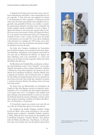 181
A alegoria da Europa está com uma coroa, uma co-
luna encimada por um globo e uma cornucópia em seu
pé esquerdo. A Ásia está com um turbante na cabeça
e um incensário na mão esquerda. A Primavera possui
uma coroa de flores que prende uma mantilha, esta se-
gurando uma grinalda de flores; seu vestido e a manti-
lha apresentam desenho em baixo relevo imitando um
tecido rendado, dando jovialidade e leveza à figura. A
figura do Outono é um jovem que segura sobre os om-
bros um cesto com cereais e frutas. Já a figura do Inver-
no é um ancião com fisionomia triste, pés sobrepostos,
retraído de frio e com o corpo envolto por um tecido
e uma braseira aos seus pés. Os vasos desta residência
estão descritos no catálogo de 1910 como vasos altos
ornados; neste caso eles receberam uma pintura fingin-
do mármore em tom de azul.
No Solar dos Campos, residência do Fazendeiro
José Antônio Campos, em seu pórtico havia duas alego-
rias femininas. Atualmente estas imagens encontram-se
em uma sala na Prefeitura de Pelotas. As figuras são
duas bailarinas, uma com castanholas e a outra com
uma coroa de flores na mão esquerda, ambas são obras
da Fábrica das Devesas.
Na Residência de Cândida Dias, atualmente conheci-
da comercialmente como “Casa Amarela”, em sua pla-
tibanda encontram-se duas estátuas femininas: América
e Primavera. Estas duas alegorias são iguais às da resi-
dência do Conselheiro Francisco Antunes Maciel, mas
a alegoria da América, não foi descrita atrás: é a figura
de uma índia com tanga de penas, dorso nu, apoiada em
um tronco, havendo uma corda que traspassa seu peito
e sustenta um porta-flechas. Na cabeça existe um cocar
com duas penas.
Na Santa Casa de Misericórdia, no frontispício da
Capela de São João Batista, existem as alegorias repre-
sentando a Fé e a Caridade. São duas figuras femininas:
a Fé segura uma cruz e a Caridade é uma mulher com
duas crianças, uma amamentando e a outra aos seus pés.
Na fachada lateral da mesma edificação existem outras
duas imagens femininas também da Fábrica das Deve-
sas: a Consciência e a Esperança.
A Consciência segura um coração com uma fita em
sua volta. Já a Esperança apoia-se em uma âncora.
Na residência da família Trápaga, também Antiga
Escola de Belas Artes, pode encontrar-se em sua pla-
tibanda quatro estátuas: a Gratidão, Náiade, América,
e África, além de dois vasos iguais aos da residência do
Conselheiro Francisco Antunes Maciel e dois globos,
tudo da Fábrica das Devesas. Atualmente, os dois glo-
bos estão com estrelas, mas um dos globos apresentava
(3) Data de término de construção das edificações citadas,
segundo SANTOS, 2014.
Fig..
13 e14 -EsperançaeNaiade. . Foto Scolari, 2017.
DO SÉCULO XIX AO INÍCIO DE XX | CERÂMICA, METAIS E OUTROS SUPORTES
Fig. 15 e16 -PrimaveraeArtes. Foto Scolari, 2017.
 