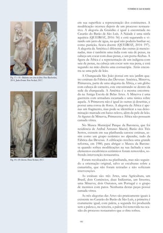 182
em sua superfície a representação dos continentes. A
modificação ocorreu depois de um processo restaura-
tivo. A alegoria da Gratidão é igual à encontrada no
Casarão do Barão de São Luís. A Náiade é uma ninfa
aquática (QUEIROZ, 2016: 56) e está segurando e vi-
rando um jarro de água, na qual não poderia banhar-se;
como punição, ficava doente (QUEIROZ, 2014: 197).
A alegoria da América é diferente das outras já mencio-
nadas, mas é também uma índia com saia de penas, na
cabeça um cocar com duas penas, e um porta-flechas. A
figura da África é a representação de um indígena com
saia de penas, na cabeça um cocar sem sua pena, e está
segundo na mão direita uma cornucópia. Atrás encon-
tra-se uma pele de leão.
A Charqueada São João possui em seu jardim qua-
tro estátuas da Fábrica das Devesas: América, Minerva,
Primavera, parte de uma alegoria da África, e um globo
com cabeça de carneiro, este encontrando-se dentro da
sede da charqueada. A América é a mesma encontra-
da na Antiga Escola de Belas Artes. A Minerva é uma
guerreira com armadura escamada e uma túnica sobre
aquela. A Primavera não é igual às outras já descritas, e
possui uma coroa de flores. A alegoria da África é ape-
nas um fragmento, mas pode-se identificar a sua deno-
minação marcada em baixo-relevo, além da pele de leão.
As figuras de Minerva, Primavera e África não possuem
camada vítrea.
No Museu Municipal Parque da Baronesa, que foi
residência de Aníbal Antunes Maciel, Barão dos Três
Serros, existem em sua platibanda catorze estátuas, as-
sim como um grupo cerâmico no alpendre, tudo da
Fábrica das Devesas. A edificação recebeu uma grande
reforma, em 1980, para abrigar o Museu da Barone-
sa quando sofreu modificações na sua fachada e seus
elementos escultóricos cerâmicos foram removidos, so-
frendo intervenção restaurativa.
Foram recolocados na platibanda, mas não seguin-
do a orientação original, salvo as esculturas sobre a
camarinha, que não foram retiradas e não sofreram
intervenções.
As estátuas são: três Artes, uma Agricultura, um
Brasil, dois Comércios, duas Indústrias, um Inverno,
uma Minerva, dois Outonos, um Portugal e o grupo
de meninos com patos. Nenhuma destas peças possui
camada vítrea.
As três alegorias das Artes são praticamente iguais à
existente no Casarão do Barão de São Luís, a primeira é
exatamente igual, com paleta, a segunda foi produzida
sem a paleta e, na terceira, a paleta foi removida na oca-
sião do processo restaurativo que a obra sofreu.
Fig. 17 e 18 - Bailarina com coroa de flores. Foto Bachettini,
2014.JudeuErrante.FotoScolari,2017.
Fig.19e20-Inverno.FotosScolari,2017.
PATRIMÓNIO DE GAIA NO MUNDO
 